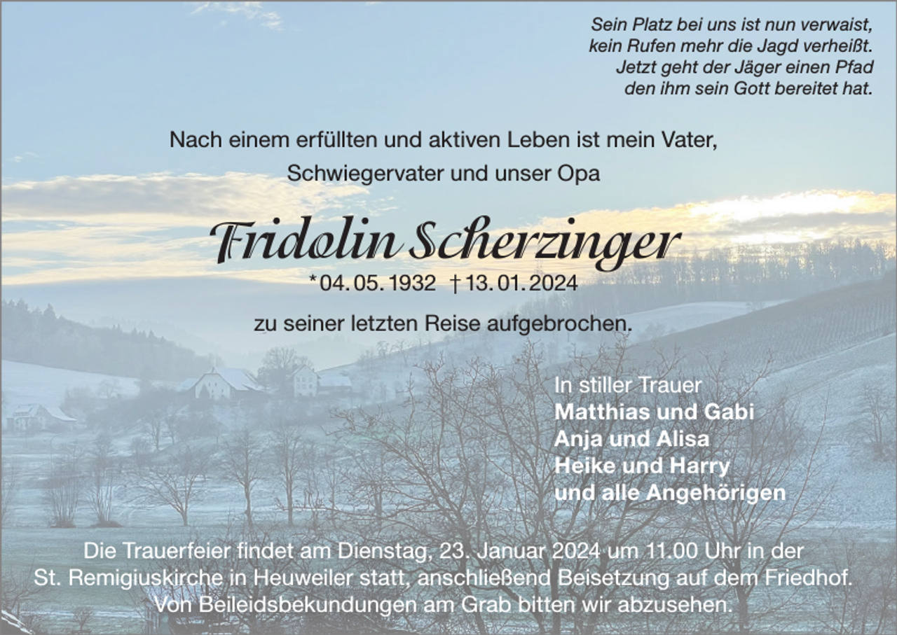 <p>Sein Platz bei uns ist nun verwaist,<br />kein Rufen mehr die Jagd verheißt.<br />Jetzt geht der Jäger einen Pfad<br />den ihm sein Gott bereitet hat.</p><p>Nach einem erfüllten und aktiven Leben ist mein Vater,<br />Schwiegervater und unser Opa</p><p>Fridolin Scherzinger<br />* 04. 05. 1932 † 13. 01. 2024</p><p>zu seiner letzten Reise aufgebrochen.<br />In stiller Trauer<br />Matthias und Gabi<br />Anja und Alisa<br />Heike und Harry<br />und alle Angehörigen<br />Die Trauerfeier findet am Dienstag, 23. Januar 2024 um 11.00 Uhr in der<br />St. Remigiuskirche in Heuweiler statt, anschließend Beisetzung auf dem Friedhof.<br />Von Beileidsbekundungen am Grab bitten wir abzusehen.</p>