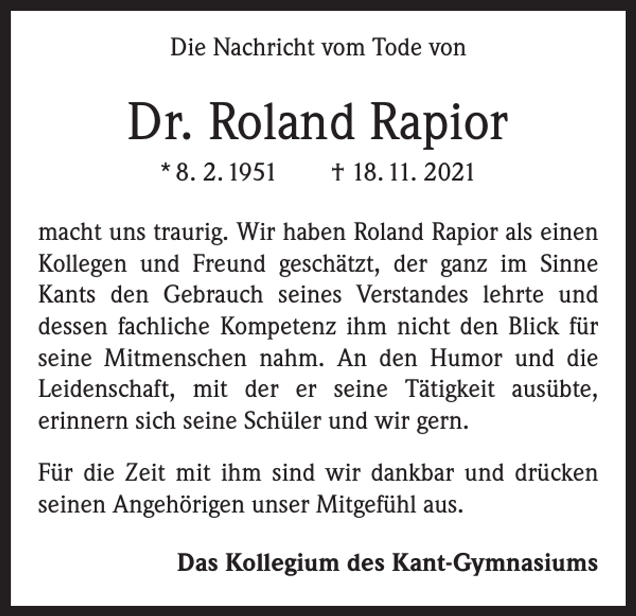 <p>Die Nachricht vom Tode von</p><p>Dr. Roland Rapior<br />* 8. 2. 1951 † 18. 11. 2021<br />macht uns traurig. Wir haben Roland Rapior als einen<br />Kollegen und Freund geschätzt, der ganz im Sinne<br />Kants den Gebrauch seines Verstandes lehrte und<br />­dessen fachliche Kompetenz ihm nicht den Blick für<br />seine Mitmenschen nahm. An den Humor und die<br />­Leidenschaft, mit der er seine Tätigkeit ausübte,<br />­erinnern sich seine Schüler und wir gern.<br />Für die Zeit mit ihm sind wir dankbar und drücken<br />seinen Angehörigen unser Mitgefühl aus.<br />Das Kollegium des Kant-Gymnasiums</p>