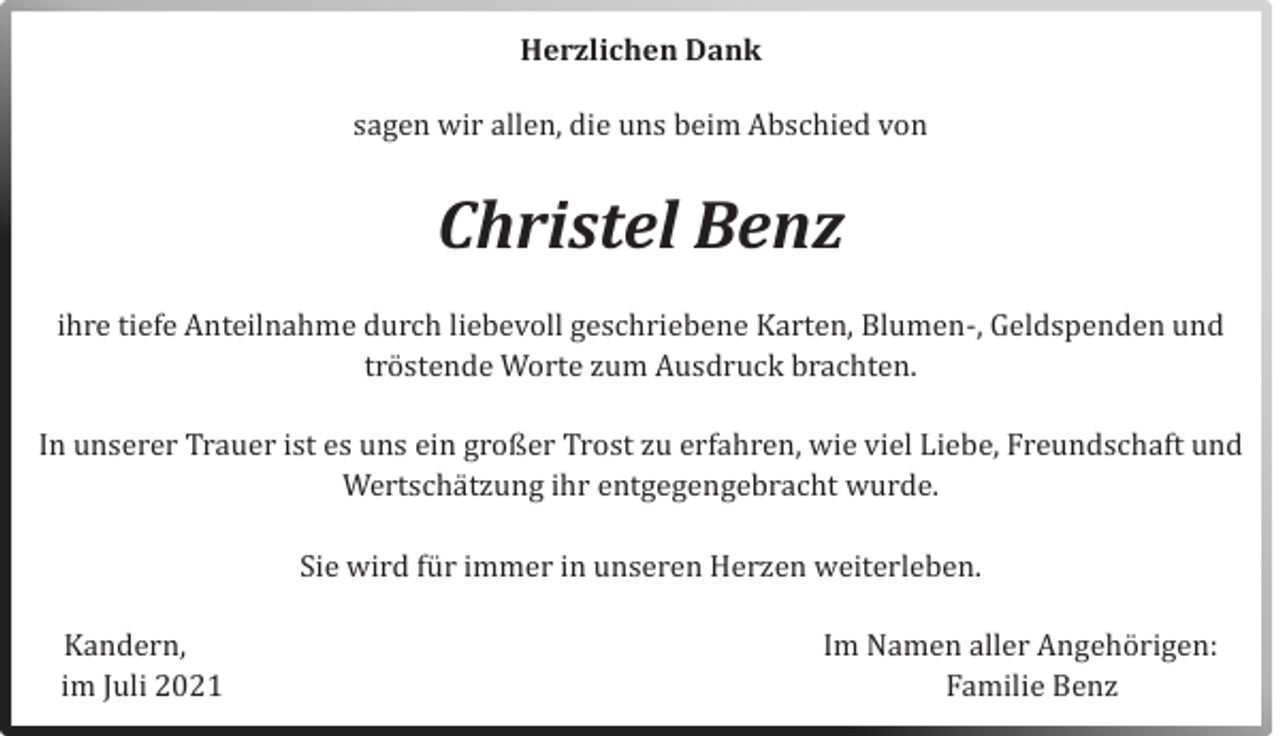 <p>Herzlichen Dank<br />sagen wir allen, die uns beim Abschied von</p><p>Christel Benz<br />ihre tiefe Anteilnahme durch liebevoll geschriebene Karten, Blumen-, Geldspenden und<br />trostende Worte zum Ausdruck brachten.<br />In unserer Trauer ist es uns ein großer Trost zu erfahren, wie viel Liebe, Freundschaft und<br />Wertschatzung ihr entgegengebracht wurde.<br />Sie wird fur immer in unseren Herzen weiterleben.<br />Kandern,<br />im Juli 2021</p><p>Im Namen aller Angehorigen:<br />Familie Benz</p>