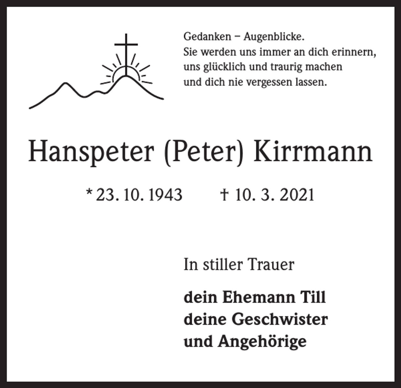 <p>Gedanken – Augenblicke.<br />Sie werden uns immer an dich erinnern,<br />uns glücklich und traurig machen<br />und dich nie vergessen lassen.</p><p>Hanspeter (Peter) Kirrmann<br />* 23. 10. 1943 † 10. 3. 2021</p><p>In stiller Trauer<br />dein Ehemann Till<br />deine Geschwister<br />und Angehörige</p>
