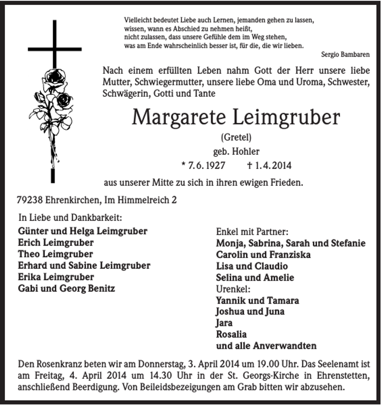 <p>Vielleicht bedeutet Liebe auch Lernen, jemanden gehen zu lassen,<br />wissen, wann es Abschied zu nehmen heißt,<br />nicht zulassen, dass unsere Gefühle dem im Weg stehen,<br />was am Ende wahrscheinlich besser ist, für die, die wir lieben.<br />Sergio Bambaren</p>
<p>Nach einem erfüllten Leben nahm Gott der Herr unsere liebe<br />Mutter, Schwiegermutter, unsere liebe Oma und Uroma, Schwester,<br />Schwägerin, Gotti und Tante</p>
<p>Margarete Leimgruber<br />(Gretel)<br />geb. Hohler<br />* 7. 6. 1927<br />† 1. 4. 2014<br />aus unserer Mitte zu sich in ihren ewigen Frieden.<br />79238 Ehrenkirchen, Im Himmelreich 2<br />In Liebe und Dankbarkeit:<br />Günter und Helga Leimgruber<br />Erich Leimgruber<br />Theo Leimgruber<br />Erhard und Sabine Leimgruber<br />Erika Leimgruber<br />Gabi und Georg Benitz</p>
<p>Enkel mit Partner:<br />Monja, Sabrina, Sarah und Stefanie<br />Carolin und Franziska<br />Selina und Amelie<br />Urenkel:<br />Yannik und Tamara<br />Joshua und Juna<br />Jara<br />Rosalia<br />und alle Anverwandten</p>
<p>Den Rosenkranz beten wir am Donnerstag, 3. April 2014 um 19.00 Uhr. Das Seelenamt ist<br />am Freitag, 4. April 2014 um 14.30 Uhr in der St. Georgs-Kirche in Ehrenstetten,<br />anschließend Beerdigung. Von Beileidsbezeigungen am Grab bitten wir abzusehen.</p>