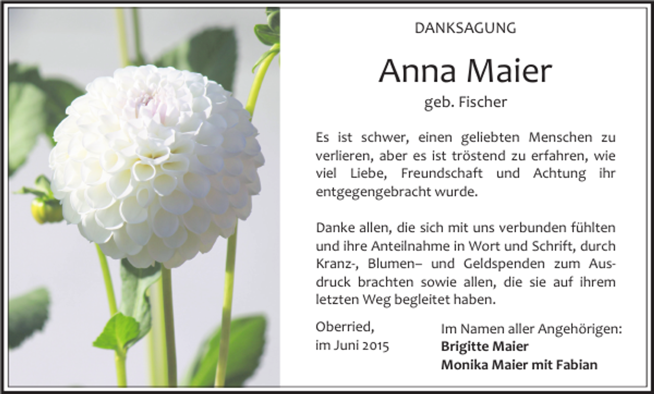 <p>DANKSAGUNG</p><p>Anna Maier<br />geb. Fischer</p><p>Es ist schwer, einen geliebten Menschen zu<br />verlieren, aber es ist tröstend zu erfahren, wie<br />viel Liebe, Freundschaft und Achtung ihr<br />entgegengebracht wurde.<br />Danke allen, die sich mit uns verbunden fühlten<br />und ihre Anteilnahme in Wort und Schrift, durch<br />Kranz-, Blumen– und Geldspenden zum Ausdruck brachten sowie allen, die sie auf ihrem<br />letzten Weg begleitet haben.<br />Oberried,<br />im Juni 2015</p><p>Im Namen aller Angehörigen:<br />Brigitte Maier<br />Monika Maier mit Fabian</p>