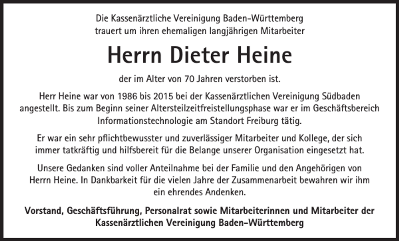 <p>Die Kassenärztliche Vereinigung Baden-Württemberg<br />trauert um ihren ehemaligen langjährigen Mitarbeiter</p><p>Herrn Dieter Heine<br />der im Alter von 70 Jahren verstorben ist.<br />Herr Heine war von 1986 bis 2015 bei der Kassenärztlichen Vereinigung Südbaden<br />angestellt. Bis zum Beginn seiner Altersteilzeitfreistellungsphase war er im Geschäftsbereich<br />Informationstechnologie am Standort Freiburg tätig.<br />Er war ein sehr pflichtbewusster und zuverlässiger Mitarbeiter und Kollege, der sich<br />immer tatkräftig und hilfsbereit für die Belange unserer Organisation eingesetzt hat.<br />Unsere Gedanken sind voller Anteilnahme bei der Familie und den Angehörigen von<br />Herrn Heine. In Dankbarkeit für die vielen Jahre der Zusammenarbeit bewahren wir ihm<br />ein ehrendes Andenken.<br />Vorstand, Geschäftsführung, Personalrat sowie Mitarbeiterinnen und Mitarbeiter der<br />Kassenärztlichen Vereinigung Baden-Württemberg</p>