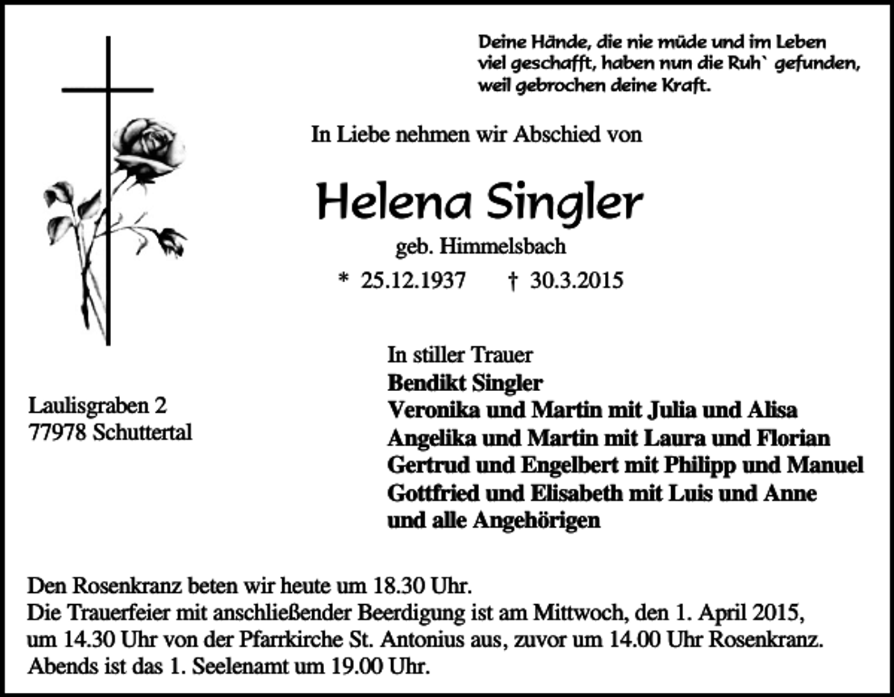 <p>Deine Hände, die nie müde und im Leben<br />viel geschafft, haben nun die Ruh` gefunden,<br />weil gebrochen deine Kraft.</p><p>In Liebe nehmen wir Abschied von</p><p>Helena Singler<br />geb. Himmelsbach</p><p>* 25.12.1937</p><p>Laulisgraben 2<br />77978 Schuttertal</p><p>† 30.3.2015</p><p>In stiller Trauer<br />Bendikt Singler<br />Veronika und Martin mit Julia und Alisa<br />Angelika und Martin mit Laura und Florian<br />Gertrud und Engelbert mit Philipp und Manuel<br />Gottfried und Elisabeth mit Luis und Anne<br />und alle Angehörigen</p><p>Den Rosenkranz beten wir heute um 18.30 Uhr.<br />Die Trauerfeier mit anschließender Beerdigung ist am Mittwoch, den 1. April 2015,<br />um 14.30 Uhr von der Pfarrkirche St. Antonius aus, zuvor um 14.00 Uhr Rosenkranz.<br />Abends ist das 1. Seelenamt um 19.00 Uhr.</p>