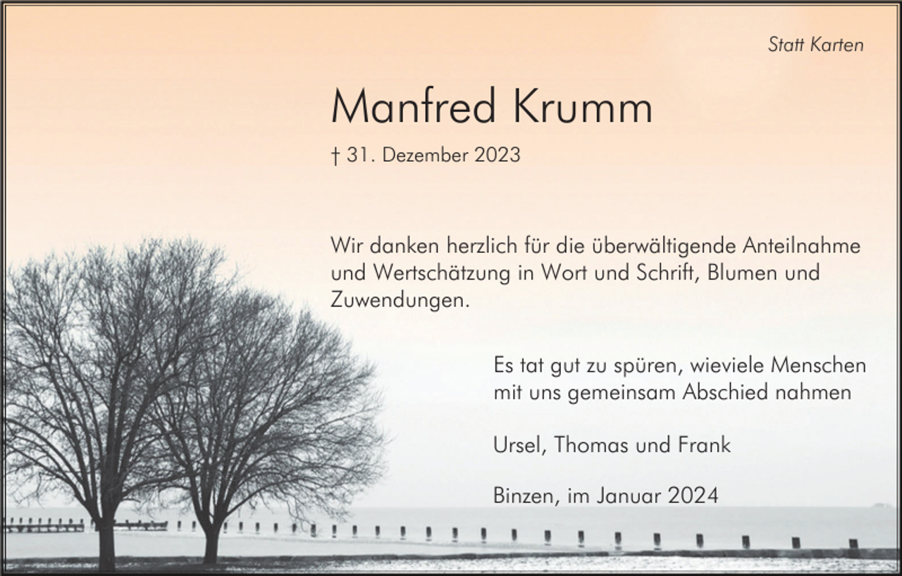 <p>Statt Karten</p><p>Manfred Krumm<br />† 31. Dezember 2023</p><p>Wir danken herzlich für die überwältigende Anteilnahme<br />und Wertschätzung in Wort und Schrift, Blumen und<br />Zuwendungen.<br />Es tat gut zu spüren, wieviele Menschen<br />mit uns gemeinsam Abschied nahmen<br />Ursel, Thomas und Frank<br />Binzen, im Januar 2024</p>