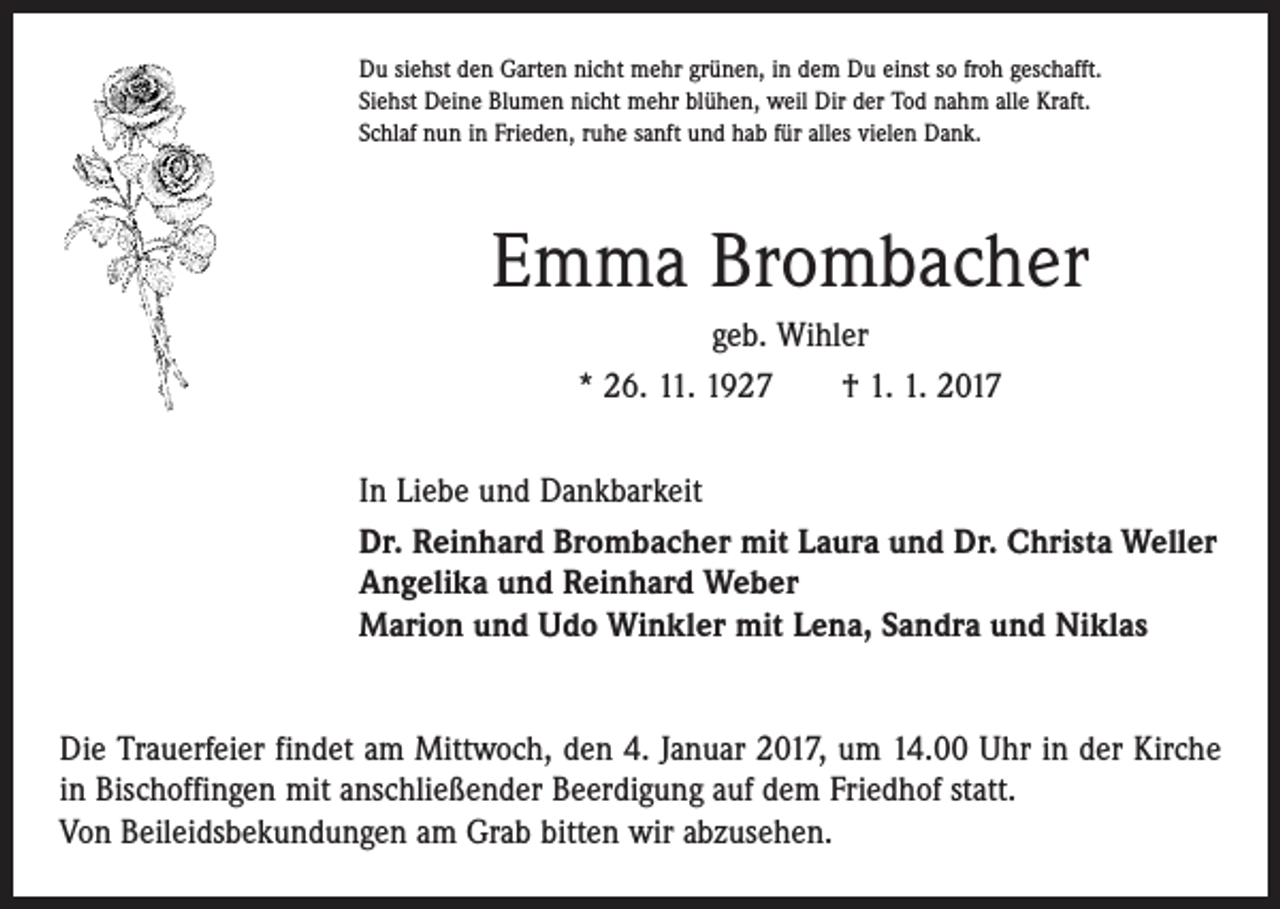 <p>Du siehst den Garten nicht mehr grünen, in dem Du einst so froh geschafft.<br />Siehst Deine Blumen nicht mehr blühen, weil Dir der Tod nahm alle Kraft.<br />Schlaf nun in Frieden, ruhe sanft und hab für alles vielen Dank.</p><p>Emma Brombacher<br />geb. Wihler<br />* 26. 11. 1927 † 1. 1. 2017<br />In Liebe und Dankbarkeit<br />Dr. Reinhard Brombacher mit Laura und Dr. Christa Weller<br />Angelika und Reinhard Weber<br />Marion und Udo Winkler mit Lena, Sandra und Niklas<br />Die Trauerfeier findet am Mittwoch, den 4. Januar 2017, um 14.00 Uhr in der Kirche<br />in Bischoffingen mit anschließender Beerdigung auf dem Friedhof statt.<br />Von Beileidsbekundungen am Grab bitten wir abzusehen.</p>