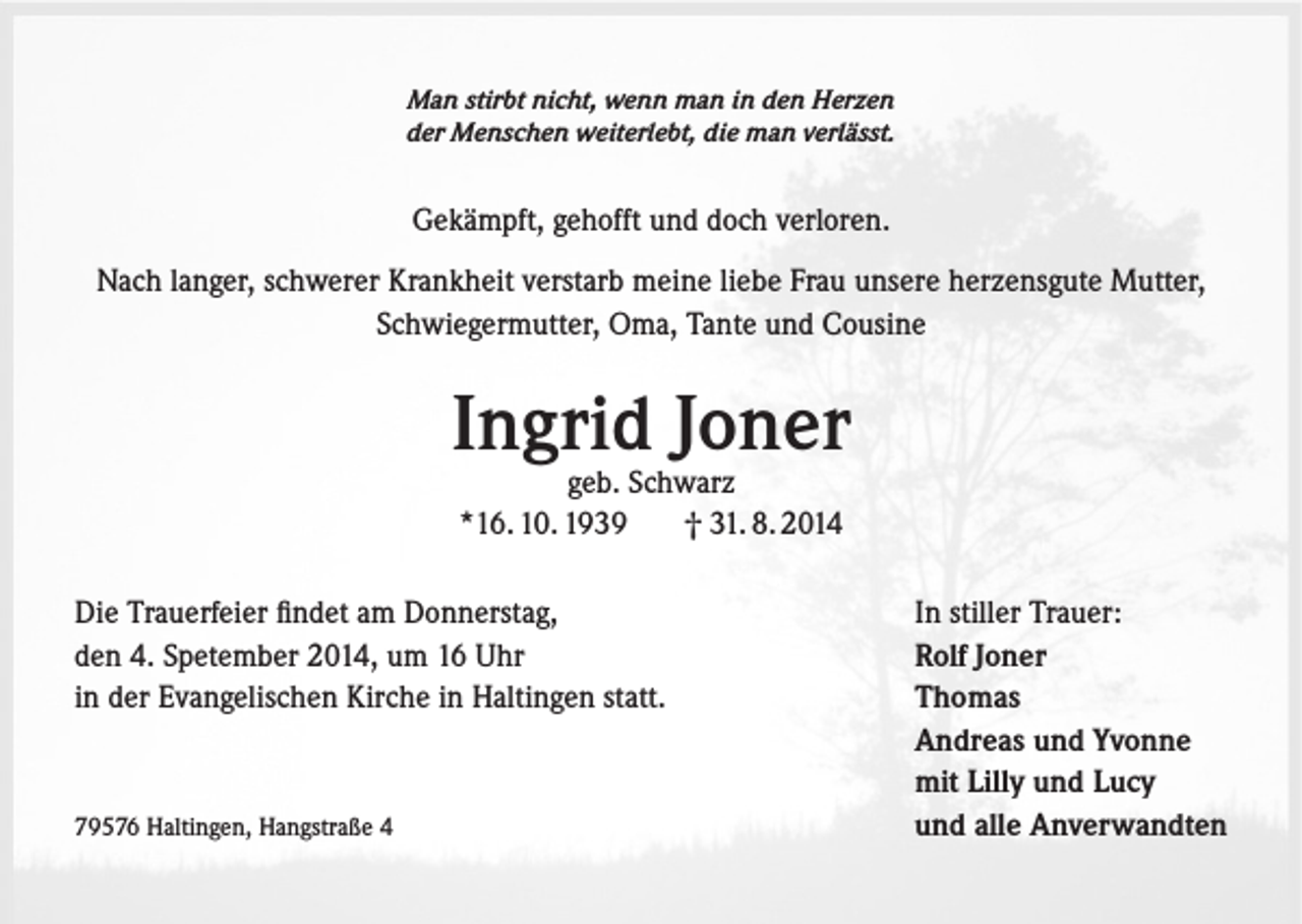 <p>Man stirbt nicht, wenn man in den Herzen<br />der Menschen weiterlebt, die man verlässt.</p><p>Gekämpft, gehofft und doch verloren.<br />Nach langer, schwerer Krankheit verstarb meine liebe Frau unsere herzensgute Mutter,<br />Schwiegermutter, Oma, Tante und Cousine</p><p>Ingrid Joner<br />geb. Schwarz<br />*16. 10. 1939<br />† 31. 8. 2014</p><p>Die Trauerfeier findet am Donnerstag,<br />den 4. Spetember 2014, um 16 Uhr<br />in der Evangelischen Kirche in Haltingen statt.</p><p>79576 Haltingen, Hangstraße 4</p><p>In stiller Trauer:<br />Rolf Joner<br />Thomas<br />Andreas und Yvonne<br />mit Lilly und Lucy<br />und alle Anverwandten</p>