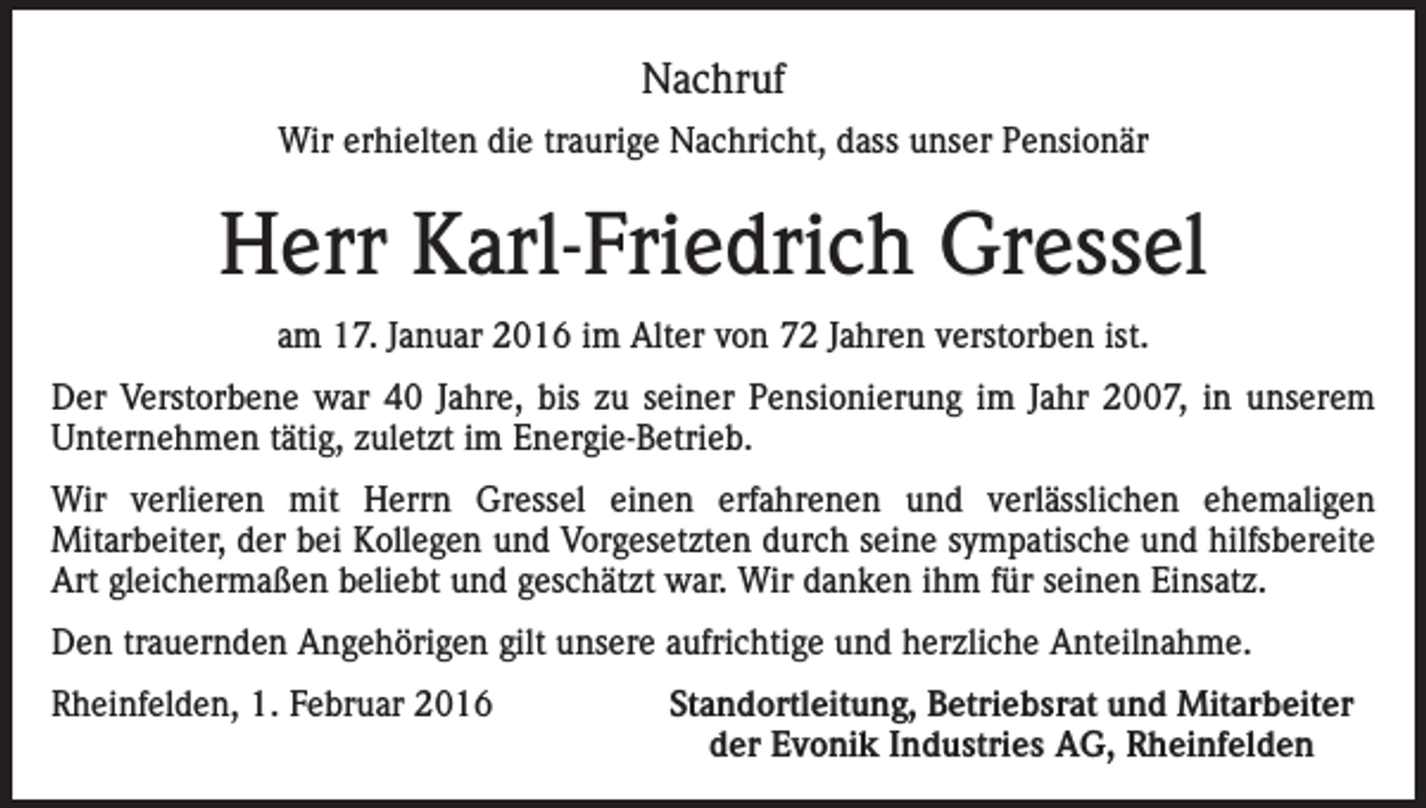 <p>Nachruf<br />Wir erhielten die traurige Nachricht, dass unser Pensionär</p><p>Herr Karl-Friedrich Gressel<br />am 17. Januar 2016 im Alter von 72 Jahren verstorben ist.<br />Der Verstorbene war 40 Jahre, bis zu seiner Pensionierung im Jahr 2007, in unserem<br />Unternehmen tätig, zuletzt im Energie-Betrieb.<br />Wir verlieren mit Herrn Gressel einen erfahrenen und verlässlichen ehemaligen<br />Mitarbeiter, der bei Kollegen und Vorgesetzten durch seine sympatische und hilfsbereite<br />Art gleichermaßen beliebt und geschätzt war. Wir danken ihm für seinen Einsatz.<br />Den trauernden Angehörigen gilt unsere aufrichtige und herzliche Anteilnahme.<br />Rheinfelden, 1. Februar 2016</p><p>Standortleitung, Betriebsrat und Mitarbeiter<br />der Evonik Industries AG, Rheinfelden</p>