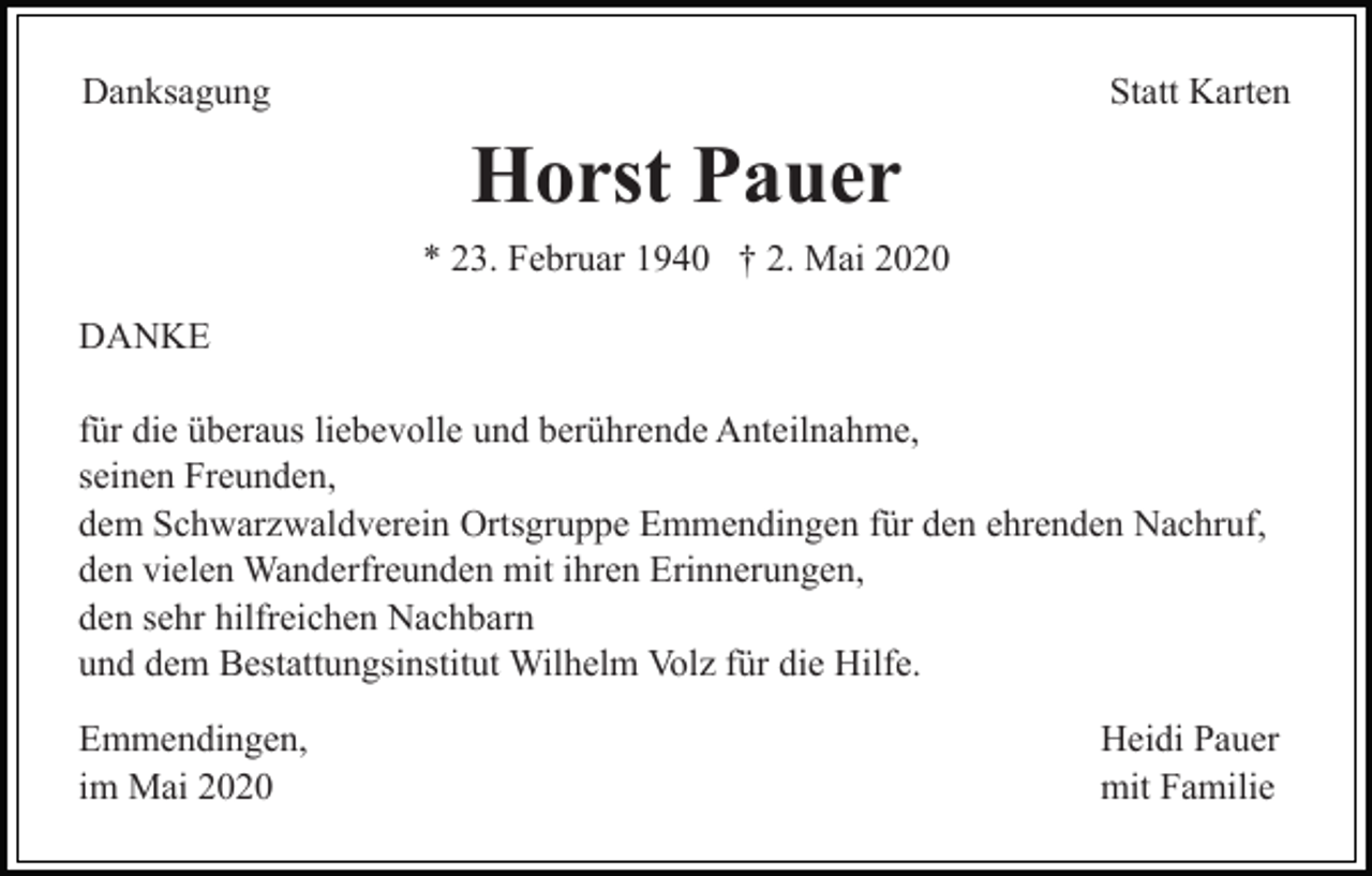 <p>Danksagung</p><p>Statt Karten</p><p>Horst Pauer<br />* 23. Februar 1940 † 2. Mai 2020<br />DANKE<br />für die überaus liebevolle und berührende Anteilnahme,<br />seinen Freunden,<br />dem Schwarzwaldverein Ortsgruppe Emmendingen für den ehrenden Nachruf,<br />den vielen Wanderfreunden mit ihren Erinnerungen,<br />den sehr hilfreichen Nachbarn<br />und dem Bestattungsinstitut Wilhelm Volz für die Hilfe.<br />Emmendingen,<br />im Mai 2020</p><p>Heidi Pauer<br />mit Familie</p>