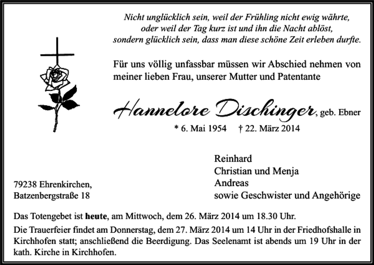 <p>Nicht unglücklich sein, weil der Frühling nicht ewig währte,<br />oder weil der Tag kurz ist und ihn die Nacht ablöst,<br />sondern glücklich sein, dass man diese schöne Zeit erleben durfte.</p><p>Für uns völlig unfassbar müssen wir Abschied nehmen von<br />meiner lieben Frau, unserer Mutter und Patentante</p><p>Hannelore Dischinger</p><p>, geb. Ebner</p><p>* 6. Mai 1954</p><p>79238 Ehrenkirchen,<br />Batzenbergstraße 18</p><p>† 22. März 2014</p><p>Reinhard<br />Christian und Menja<br />Andreas<br />sowie Geschwister und Angehörige</p><p>Das Totengebet ist heute, am Mittwoch, dem 26. März 2014 um 18.30 Uhr.<br />Die Trauerfeier findet am Donnerstag, dem 27. März 2014 um 14 Uhr in der Friedhofshalle in<br />Kirchhofen statt; anschließend die Beerdigung. Das Seelenamt ist abends um 19 Uhr in der<br />kath. Kirche in Kirchhofen.</p>