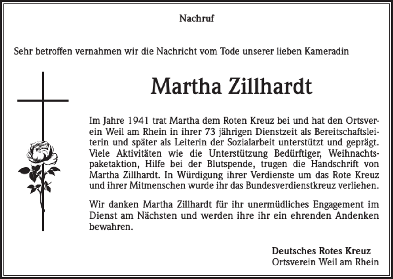<p>Nachruf<br />Sehr betroffen vernahmen wir die Nachricht vom Tode unserer lieben Kameradin</p><p>Martha Zillhardt<br />Im Jahre 1941 trat Martha dem Roten Kreuz bei und hat den Ortsverein Weil am Rhein in ihrer 73 jährigen Dienstzeit als Bereitschaftsleiterin und später als Leiterin der Sozialarbeit unterstützt und geprägt.<br />Viele Aktivitäten wie die Unterstützung Bedürftiger, Weihnachtspaketaktion, Hilfe bei der Blutspende, trugen die Handschrift von<br />Martha Zillhardt. In Würdigung ihrer Verdienste um das Rote Kreuz<br />und ihrer Mitmenschen wurde ihr das Bundesverdienstkreuz verliehen.<br />Wir danken Martha Zillhardt für ihr unermüdliches Engagement im<br />Dienst am Nächsten und werden ihre ihr ein ehrenden Andenken<br />bewahren.</p><p>Deutsches Rotes Kreuz<br />Ortsverein Weil am Rhein</p>