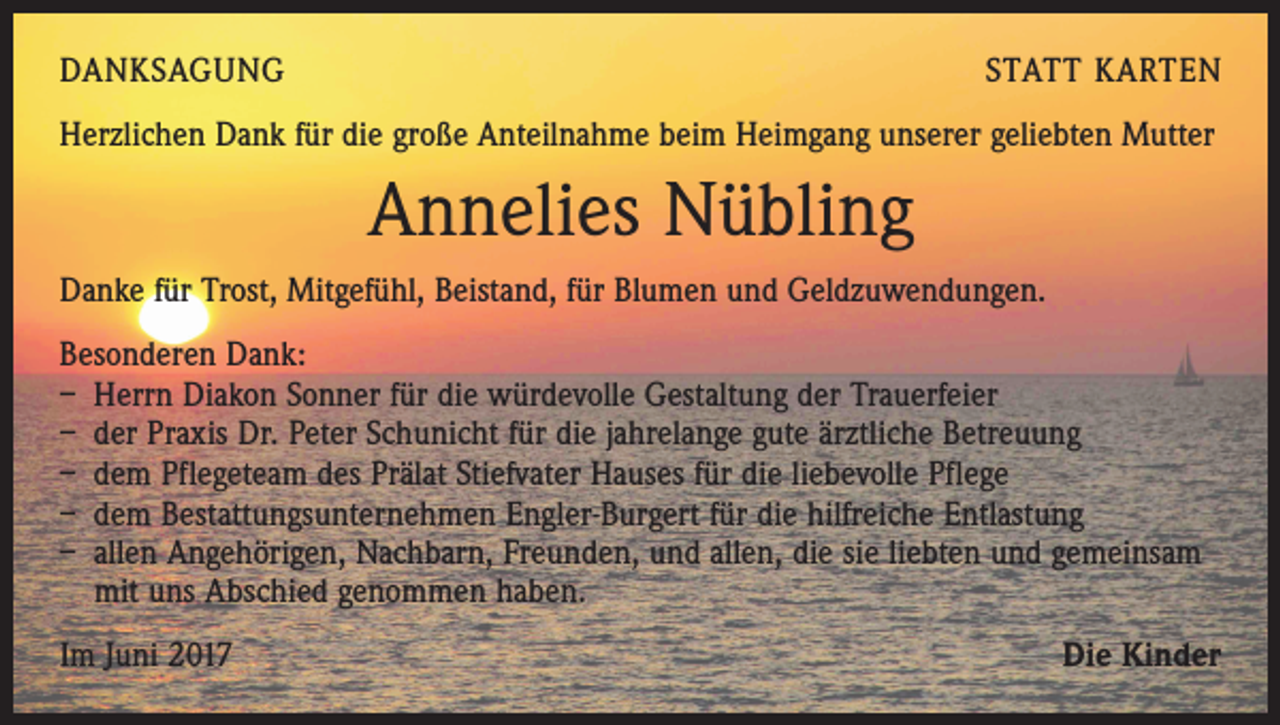 <p>DANKSAGUNG</p><p>STATT KARTEN</p><p>Herzlichen Dank für die große Anteilnahme beim Heimgang unserer geliebten Mutter</p><p>Annelies Nübling<br />Danke für Trost, Mitgefühl, Beistand, für Blumen und Geldzuwendungen.<br />Besonderen Dank:<br />– Herrn Diakon Sonner für die würdevolle Gestaltung der Trauerfeier<br />– der Praxis Dr. Peter Schunicht für die jahrelange gute ärztliche Betreuung<br />– dem Pflegeteam des Prälat Stiefvater Hauses für die liebevolle Pflege<br />– dem Bestattungsunternehmen Engler-Burgert für die hilfreiche Entlastung<br />– allen Angehörigen, Nachbarn, Freunden, und allen, die sie liebten und gemeinsam<br />mit uns Abschied genommen haben.<br />Im Juni 2017</p><p>Die Kinder</p>