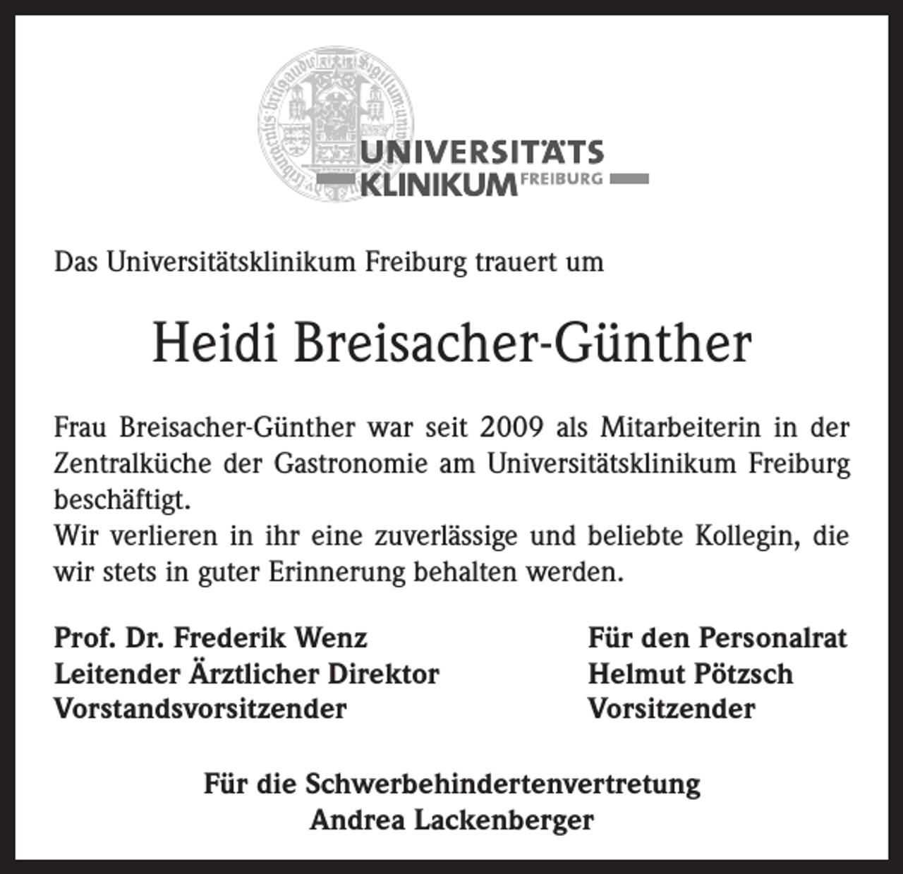 <p>Das Universitätsklinikum Freiburg trauert um</p><p>Heidi Breisacher-Günther<br />Frau Breisacher-Günther war seit 2009 als Mitarbeiterin in der<br />Zentralküche der Gastronomie am Universitätsklinikum Freiburg<br />beschäftigt.<br />Wir verlieren in ihr eine zuverlässige und beliebte Kollegin, die<br />wir stets in guter Erinnerung behalten werden.<br />Prof. Dr. Frederik Wenz<br />Leitender Ärztlicher Direktor<br />Vorstandsvorsitzender</p><p>Für den Personalrat<br />Helmut Pötzsch<br />Vorsitzender</p><p>Für die Schwerbehindertenvertretung<br />Andrea Lackenberger</p>