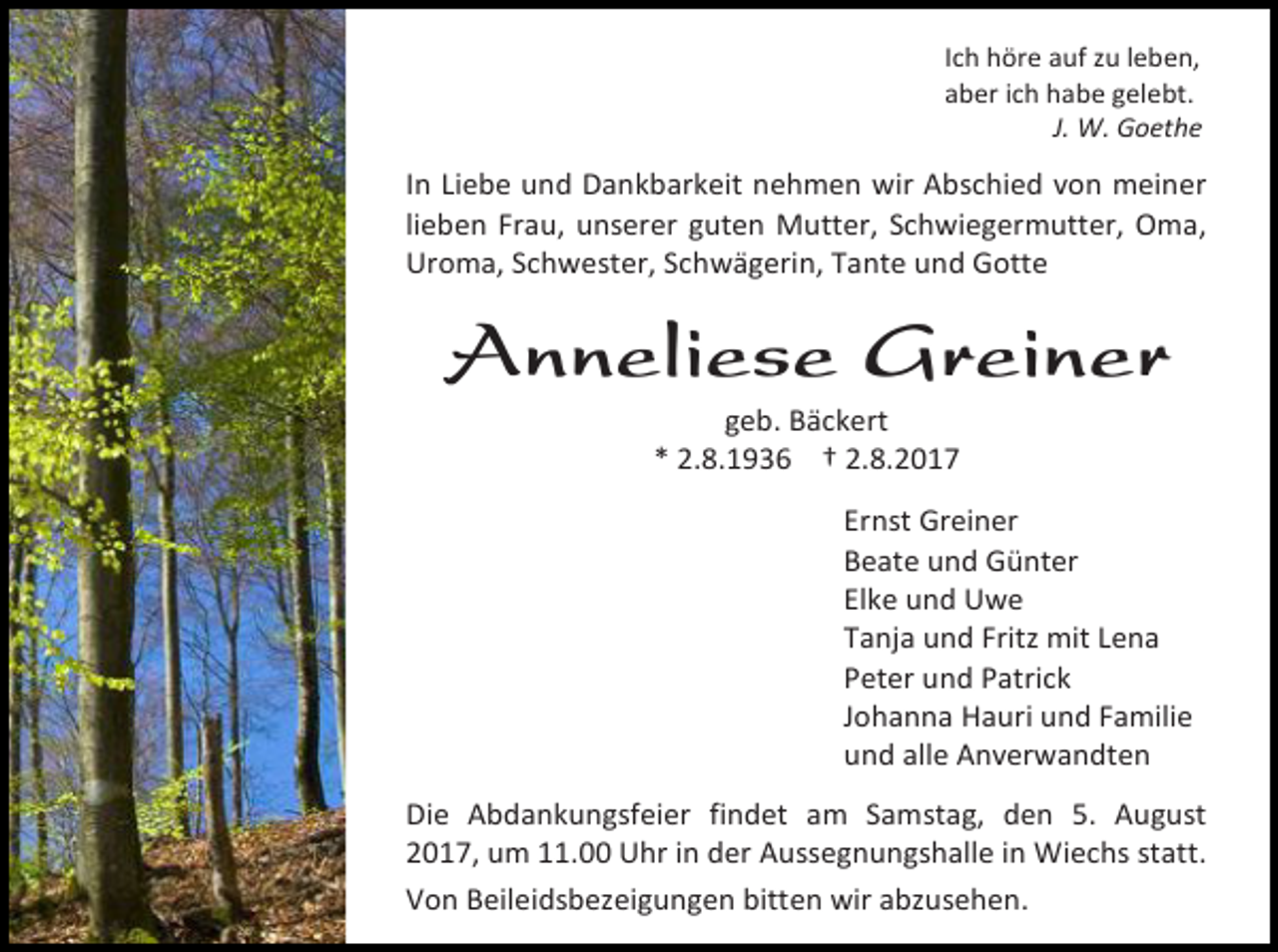 <p>Ich höre auf zu leben,<br />aber ich habe gelebt.<br />J. W. Goethe</p><p>In Liebe und Dankbarkeit nehmen wir Abschied von meiner<br />lieben Frau, unserer guten Mutter, Schwiegermutter, Oma,<br />Uroma, Schwester, Schwägerin, Tante und Gotte</p><p>Anneliese Greiner<br />geb. Bäckert<br />* 2.8.1936 † 2.8.2017</p><p>Ernst Greiner<br />Beate und Günter<br />Elke und Uwe<br />Tanja und Fritz mit Lena<br />Peter und Patrick<br />Johanna Hauri und Familie<br />und alle Anverwandten<br />Die Abdankungsfeier findet am Samstag, den 5. August<br />2017, um 11.00 Uhr in der Aussegnungshalle in Wiechs statt.<br />Von Beileidsbezeigungen bitten wir abzusehen.</p>