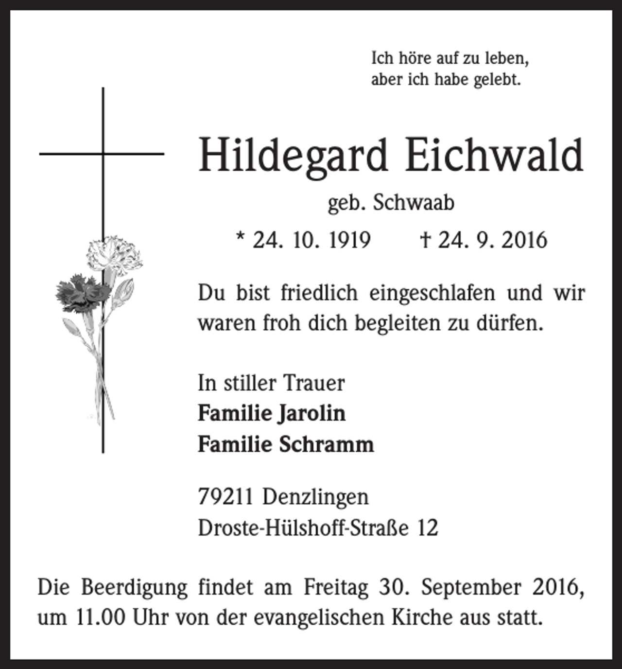 <p>Ich höre auf zu leben,<br />aber ich habe gelebt.</p><p>Hildegard Eichwald<br />geb. Schwaab<br />* 24. 10. 1919 † 24. 9. 2016<br />Du bist friedlich eingeschlafen und wir<br />waren froh dich begleiten zu dürfen.<br />In stiller Trauer<br />Familie Jarolin<br />Familie Schramm<br />79211 Denzlingen<br />Droste-Hülshoff-Straße 12<br />Die Beerdigung findet am Freitag 30. September 2016,<br />um 11.00 Uhr von der evangelischen Kirche aus statt.</p>