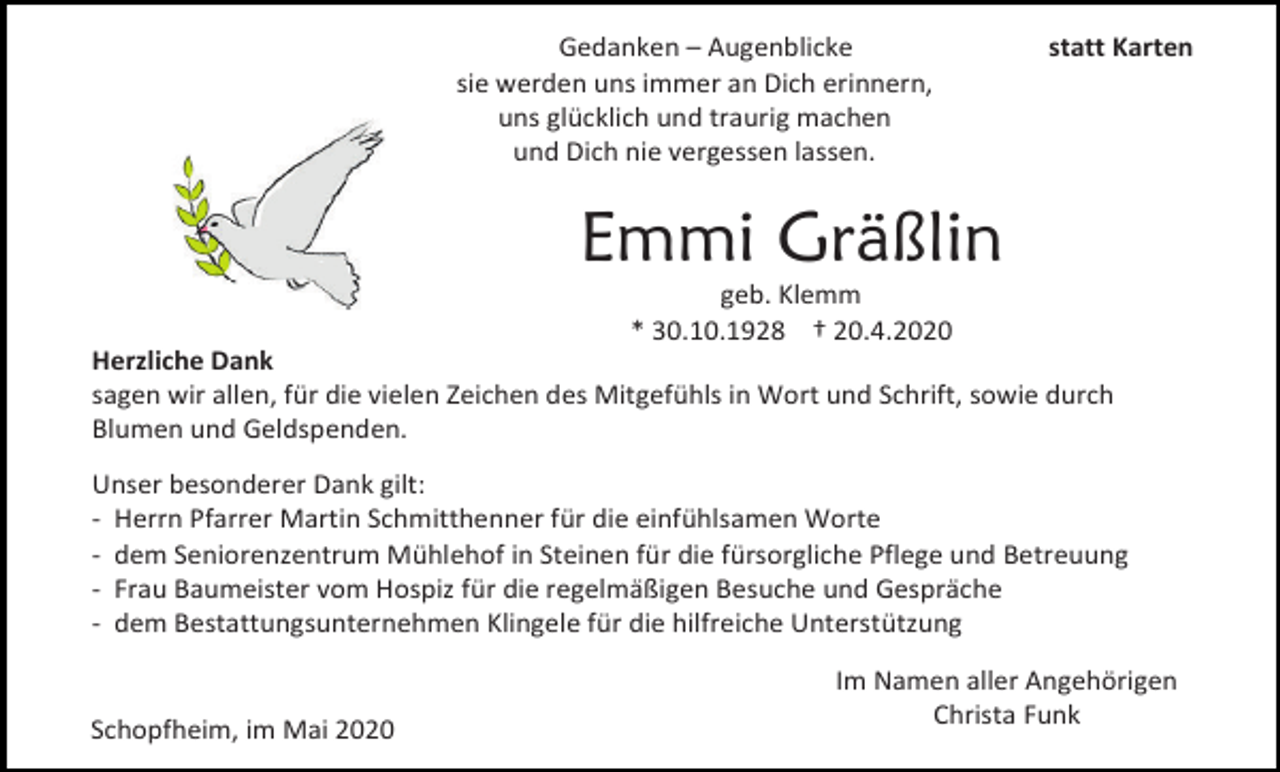 <p>Gedanken – Augenblicke<br />sie werden uns immer an Dich erinnern,<br />uns glücklich und traurig machen<br />und Dich nie vergessen lassen.</p><p>statt Karten</p><p>Emmi Gräßlin<br />geb. Klemm<br />* 30.10.1928 † 20.4.2020<br />Herzliche Dank<br />sagen wir allen, für die vielen Zeichen des Mitgefühls in Wort und Schrift, sowie durch<br />Blumen und Geldspenden.<br />Unser besonderer Dank gilt:<br />- Herrn Pfarrer Martin Schmitthenner für die einfühlsamen Worte<br />- dem Seniorenzentrum Mühlehof in Steinen für die fürsorgliche Pflege und Betreuung<br />- Frau Baumeister vom Hospiz für die regelmäßigen Besuche und Gespräche<br />- dem Bestattungsunternehmen Klingele für die hilfreiche Unterstützung</p><p>Schopfheim, im Mai 2020</p><p>Im Namen aller Angehörigen<br />Christa Funk</p>