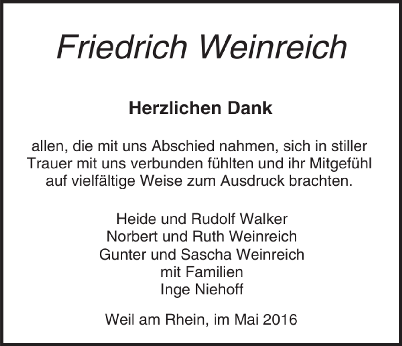 <p>Friedrich Weinreich<br />Herzlichen Dank<br />allen, die mit uns Abschied nahmen, sich in stiller<br />Trauer mit uns verbunden fühlten und ihr Mitgefühl<br />auf vielfältige Weise zum Ausdruck brachten.<br />Heide und Rudolf Walker<br />Norbert und Ruth Weinreich<br />Gunter und Sascha Weinreich<br />mit Familien<br />Inge Niehoff<br />Weil am Rhein, im Mai 2016</p>