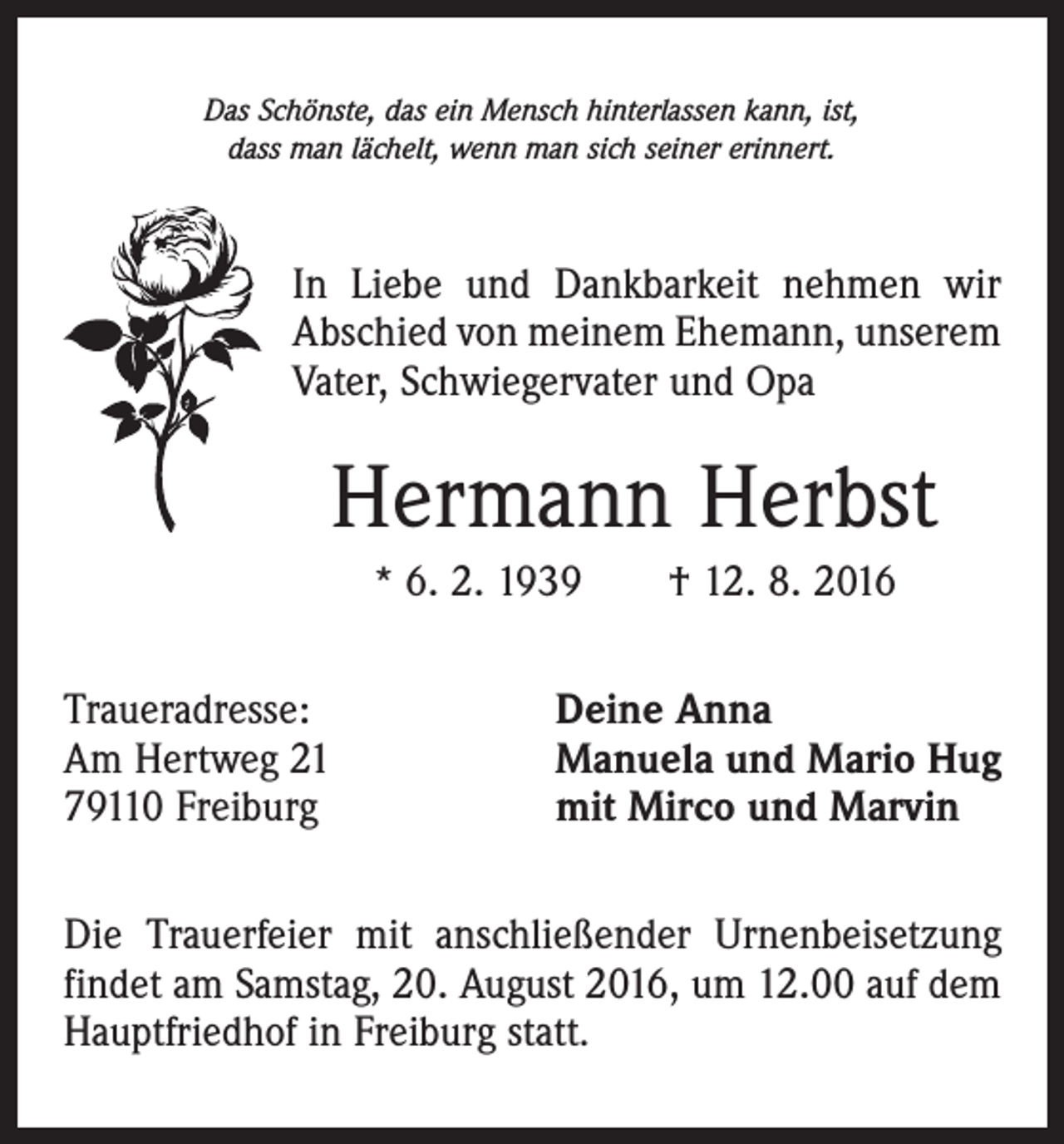 <p>Das Schönste, das ein Mensch hinterlassen kann, ist,<br />dass man lächelt, wenn man sich seiner erinnert.</p><p>In Liebe und Dankbarkeit nehmen wir<br />Abschied von meinem Ehemann, unserem<br />Vater, Schwiegervater und Opa</p><p>Hermann Herbst<br />* 6. 2. 1939 † 12. 8. 2016</p><p>Traueradresse:<br />Am Hertweg 21<br />79110 Freiburg</p><p>Deine Anna<br />Manuela und Mario Hug<br />mit Mirco und Marvin</p><p>Die Trauerfeier mit anschließender Urnenbeisetzung<br />findet am Samstag, 20. August 2016, um 12.00 auf dem<br />Hauptfriedhof in Freiburg statt.</p>