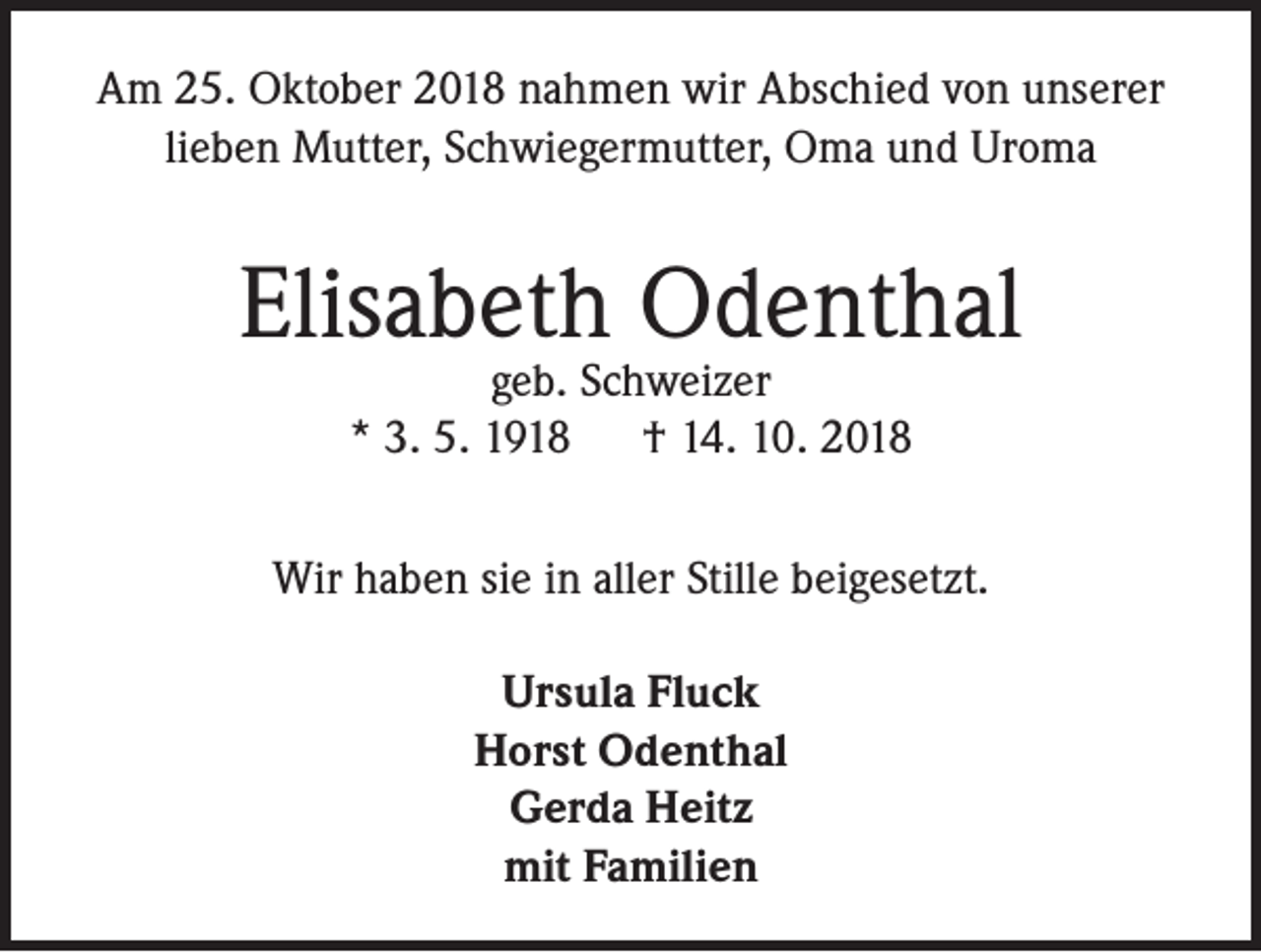 <p>Am 25. Oktober 2018 nahmen wir Abschied von unserer<br />lieben Mutter, Schwiegermutter, Oma und Uroma</p><p>Elisabeth Odenthal<br />geb. Schweizer<br />* 3. 5. 1918 † 14. 10. 2018</p><p>Wir haben sie in aller Stille beigesetzt.<br />Ursula Fluck<br />Horst Odenthal<br />Gerda Heitz<br />mit Familien</p>