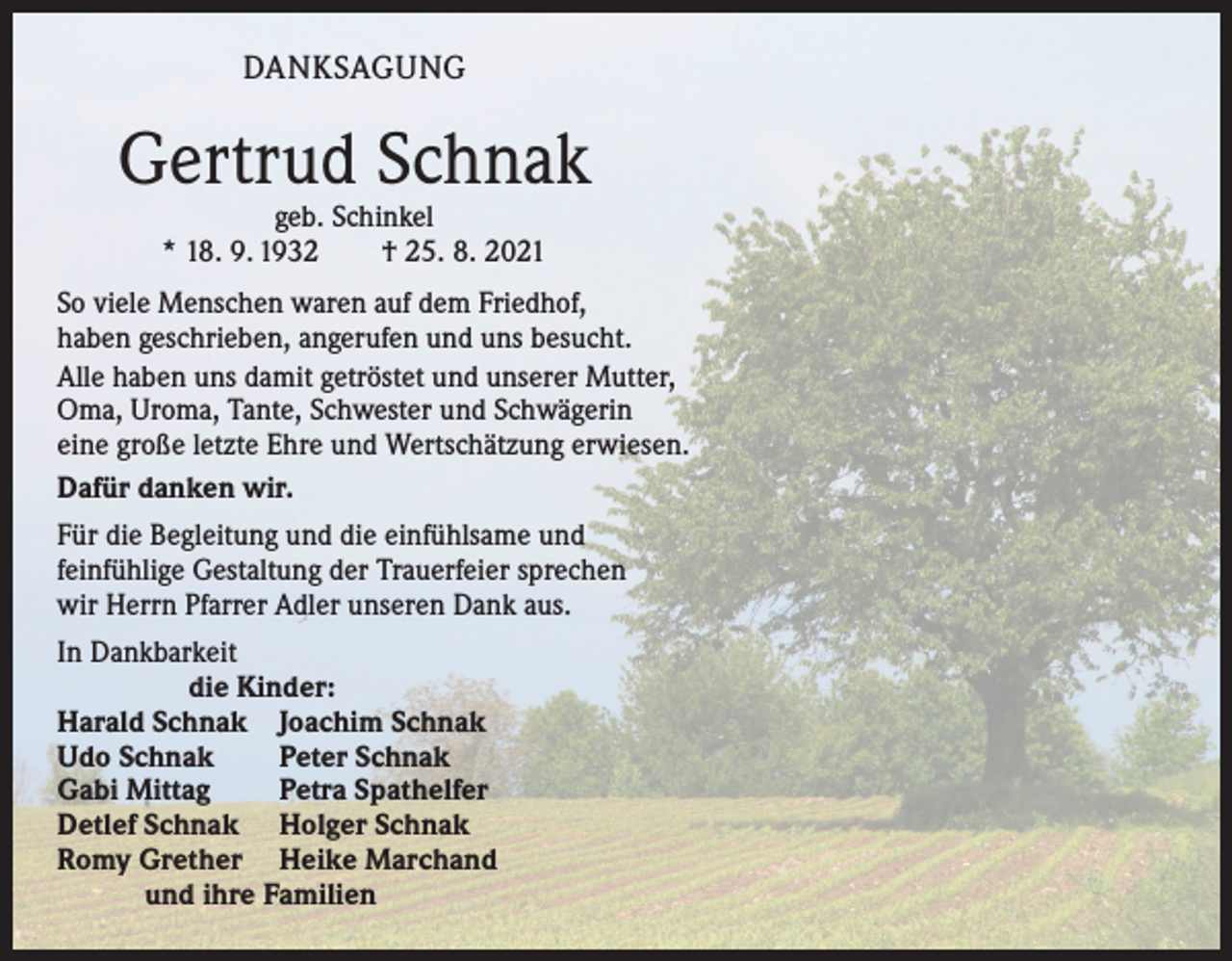 <p>DANKSAGUNG</p><p>Gertrud Schnak<br />geb. Schinkel<br />* 18. 9. 1932 † 25. 8. 2021</p><p>So viele Menschen waren auf dem Friedhof,<br />haben geschrieben, angerufen und uns besucht.<br />Alle haben uns damit getröstet und unserer Mutter,<br />Oma, Uroma, Tante, Schwester und Schwägerin<br />eine große letzte Ehre und Wertschätzung erwiesen.<br />Dafür danken wir.<br />Für die Begleitung und die einfühlsame und<br />feinfühlige Gestaltung der Trauerfeier sprechen<br />wir Herrn Pfarrer Adler unseren Dank aus.<br />In Dankbarkeit<br />die Kinder:<br />Harald Schnak Joachim Schnak<br />Udo Schnak<br />Peter Schnak<br />Gabi Mittag<br />Petra Spathelfer<br />Detlef Schnak Holger Schnak<br />Romy Grether Heike Marchand<br />und ihre Familien</p>