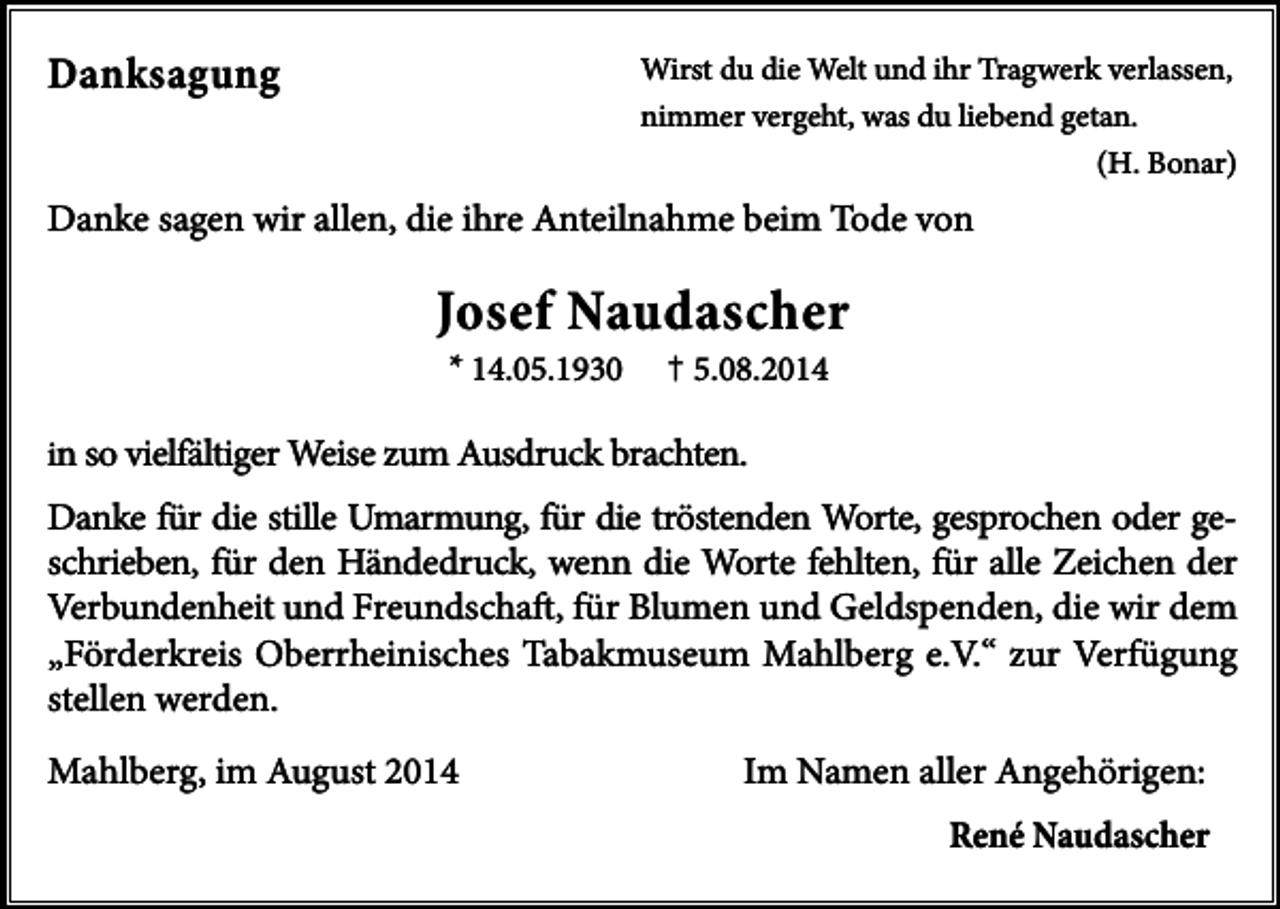 <p>Danksagung</p><p>Wirst du die Welt und ihr Tragwerk verlassen,<br />nimmer vergeht, was du liebend getan.<br />(H. Bonar)</p><p>Danke sagen wir allen, die ihre Anteilnahme beim Tode von</p><p>Josef Naudascher<br />* 14.05.1930</p><p>†</p><p>5.08.2014</p><p>in so vielfältiger Weise zum Ausdruck brachten.</p><p>Danke für die stille Umarmung, für die tröstenden Worte, gesprochen oder geschrieben, für den Händedruck, wenn die Worte fehlten, für alle Zeichen der<br />Verbundenheit und Freundschaft, für Blumen und Geldspenden, die wir dem<br />„Förderkreis Oberrheinisches Tabakmuseum Mahlberg e.V.“ zur Verfügung<br />stellen werden.<br />Mahlberg, im August 2014</p><p>Im Namen aller Angehörigen:<br />René Naudascher</p>