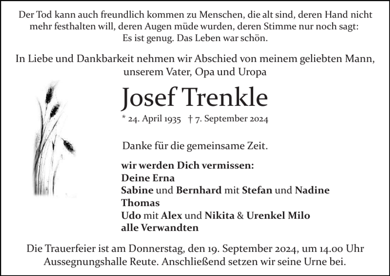 <p>Der Tod kann auch freundlich kommen zu Menschen, die alt sind, deren Hand nicht<br />mehr festhalten will, deren Augen müde wurden, deren Stimme nur noch sagt:<br />Es ist genug. Das Leben war schön.</p><p>In Liebe und Dankbarkeit nehmen wir Abschied von meinem geliebten Mann,<br />unserem Vater, Opa und Uropa</p><p>Josef Trenkle<br />* 24. April 1935 † 7. September 2024</p><p>Danke für die gemeinsame Zeit.<br />wir werden Dich vermissen:<br />Deine Erna<br />Sabine und Bernhard mit Stefan und Nadine<br />Thomas<br />Udo mit Alex und Nikita &amp; Urenkel Milo<br />alle Verwandten</p><p>Die Trauerfeier ist am Donnerstag, den 19. September 2024, um 14.00 Uhr<br />Aussegnungshalle Reute. Anschließend setzen wir seine Urne bei.</p>