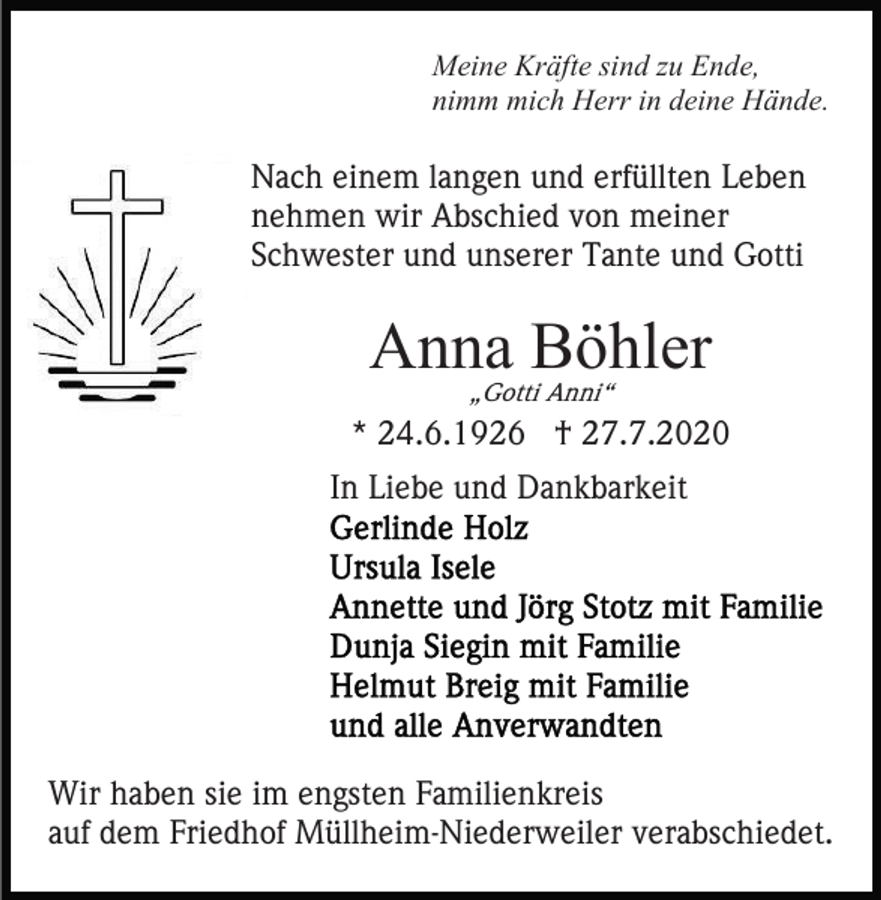 <p>Meine Kräfte sind zu Ende,<br />nimm mich Herr in deine Hände.</p><p>Nach einem langen und erfüllten Leben<br />nehmen wir Abschied von meiner<br />Schwester und unserer Tante und Gotti</p><p>Anna Böhler<br />„Gotti Anni“</p><p>* 24.6.1926 † 27.7.2020<br />In Liebe und Dankbarkeit</p><p>Wir haben sie im engsten Familienkreis<br />auf dem Friedhof Müllheim-Niederweiler verabschiedet.</p>
