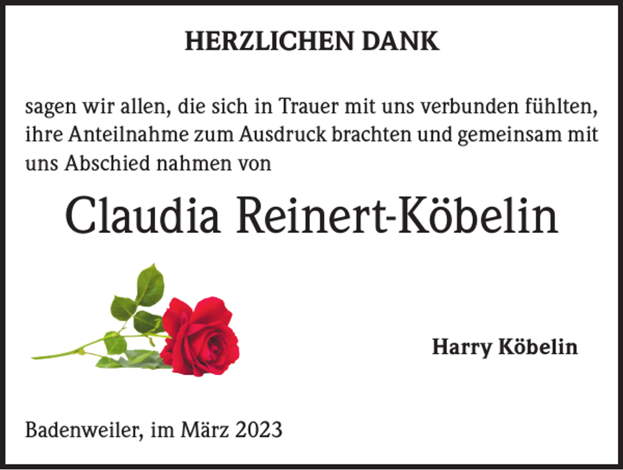 <p>HERZLICHEN DANK<br />sagen wir allen, die sich in Trauer mit uns verbunden fühlten,<br />ihre Anteilnahme zum Ausdruck brachten und gemeinsam mit<br />uns Abschied nahmen von</p><p>Claudia Reinert-Köbelin<br />Harry Köbelin<br />Badenweiler, im März 2023</p>