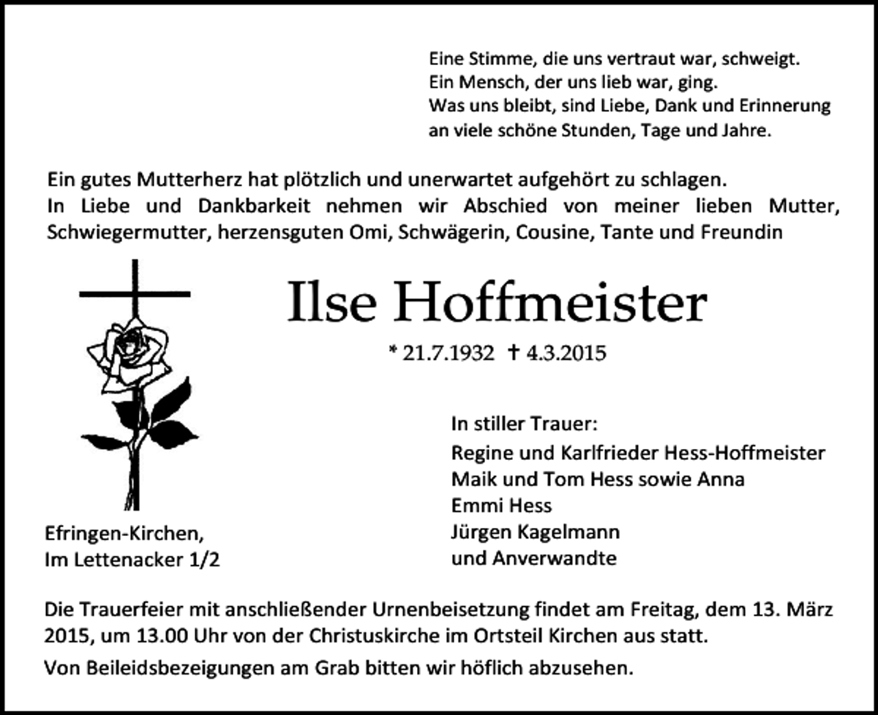 <p>Eine Stimme, die uns vertraut war, schweigt.<br />Ein Mensch, der uns lieb war, ging.<br />Was uns bleibt, sind Liebe, Dank und Erinnerung<br />an viele schöne Stunden, Tage und Jahre.</p><p>Ein gutes Mutterherz hat plötzlich und unerwartet aufgehört zu schlagen.<br />In Liebe und Dankbarkeit nehmen wir Abschied von meiner lieben Mutter,<br />Schwiegermutter, herzensguten Omi, Schwägerin, Cousine, Tante und Freundin</p><p>Ilse Hoffmeister<br />* 21.7.1932  4.3.2015</p><p>Efringen-Kirchen,<br />Im Lettenacker 1/2</p><p>In stiller Trauer:<br />Regine und Karlfrieder Hess-Hoffmeister<br />Maik und Tom Hess sowie Anna<br />Emmi Hess<br />Jürgen Kagelmann<br />und Anverwandte</p><p>Die Trauerfeier mit anschließender Urnenbeisetzung findet am Freitag, dem 13. März<br />2015, um 13.00 Uhr von der Christuskirche im Ortsteil Kirchen aus statt.<br />Von Beileidsbezeigungen am Grab bitten wir höflich abzusehen.</p>