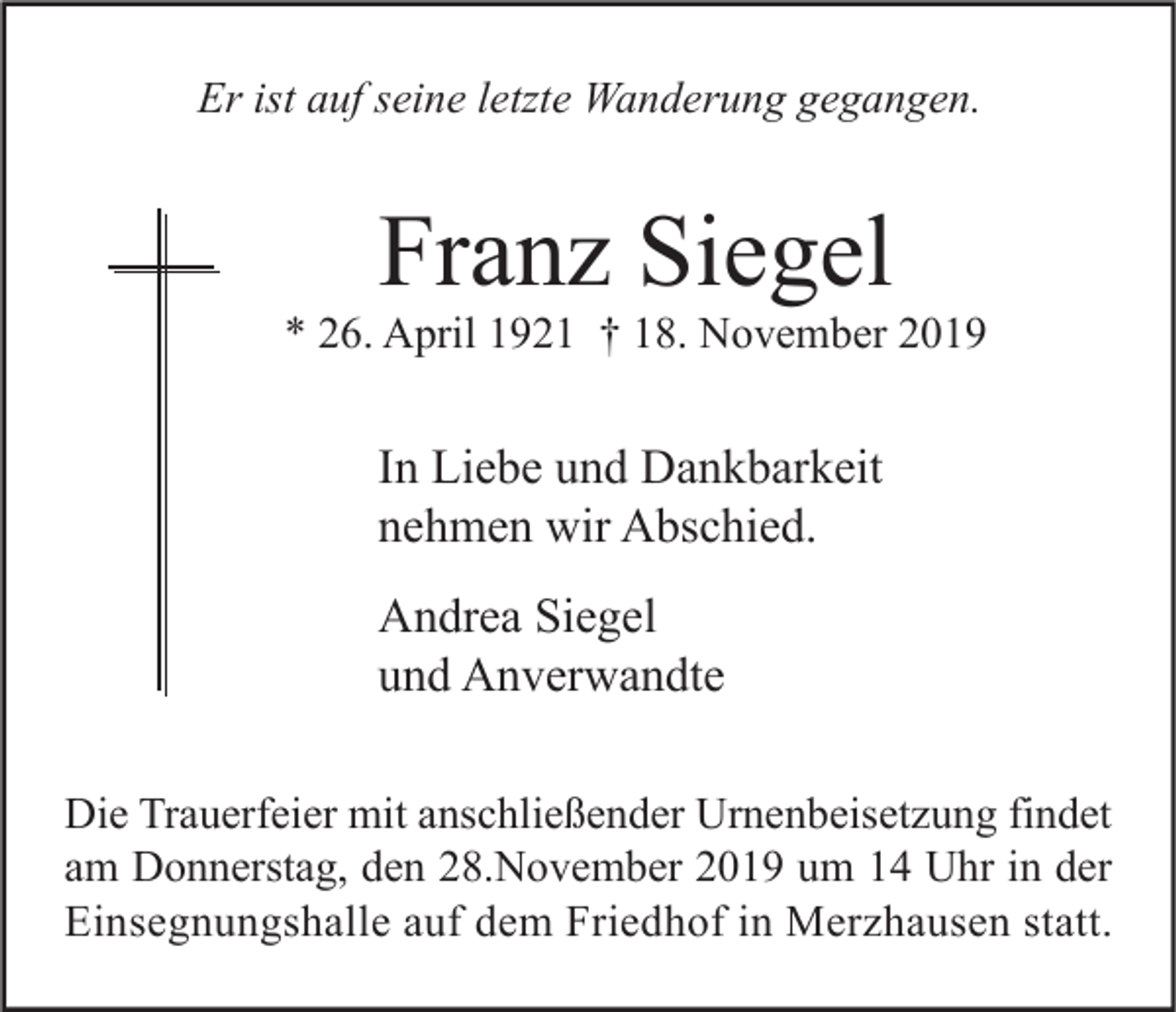 <p>Er ist auf seine letzte Wanderung gegangen.</p><p>Franz Siegel</p><p>* 26. April 1921 † 18. November 2019</p><p>In Liebe und Dankbarkeit<br />nehmen wir Abschied.<br />Andrea Siegel<br />und Anverwandte<br />Die Trauerfeier mit anschließender Urnenbeisetzung findet<br />am Donnerstag, den 28.November 2019 um 14 Uhr in der<br />Einsegnungshalle auf dem Friedhof in Merzhausen statt.</p>