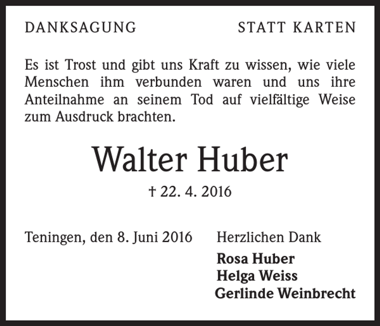 <p>Da n k sag u ng</p><p>S tat t K a rt e n</p><p>Es ist Trost und gibt uns Kraft zu wissen, wie viele<br />Menschen ihm verbunden waren und uns ihre<br />Anteilnahme an seinem Tod auf vielfältige Weise<br />zum Ausdruck brachten.</p><p>Walter Huber<br />† 22. 4. 2016<br />Teningen, den 8. Juni 2016</p><p>Herzlichen Dank<br />Rosa Huber<br />Helga Weiss<br />Gerlinde Weinbrecht</p>