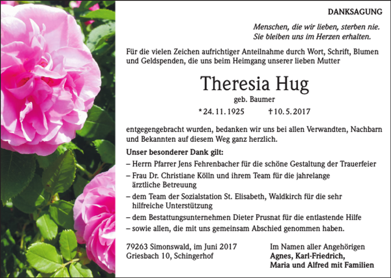 <p>DANKSAGUNG<br />Menschen, die wir lieben, sterben nie.<br />Sie bleiben uns im Herzen erhalten.<br />Für die vielen Zeichen aufrichtiger Anteilnahme durch Wort, Schrift, Blumen<br />und Geldspenden, die uns beim Heimgang unserer lieben Mutter</p><p>Theresia Hug<br />geb. Baumer<br />* 24. 11. 1925</p><p>† 10. 5. 2017</p><p>entgegengebracht wurden, bedanken wir uns bei allen Verwandten, Nachbarn<br />und Bekannten auf diesem Weg ganz herzlich.<br />Unser besonderer Dank gilt:<br />– Herrn Pfarrer Jens Fehrenbacher für die schöne Gestaltung der Trauerfeier<br />– Frau Dr. Christiane Kölln und ihrem Team für die jahrelange<br />ärztliche Betreuung<br />– dem Team der Sozialstation St. Elisabeth, Waldkirch für die sehr<br />hilfreiche Unterstützung<br />– dem Bestattungsunternehmen Dieter Prusnat für die entlastende Hilfe<br />– sowie allen, die mit uns gemeinsam Abschied genommen haben.<br />79263 Simonswald, im Juni 2017<br />Griesbach 10, Schingerhof</p><p>Im Namen aller Angehörigen<br />Agnes, Karl-Friedrich,<br />Maria und Alfred mit Familien</p>
