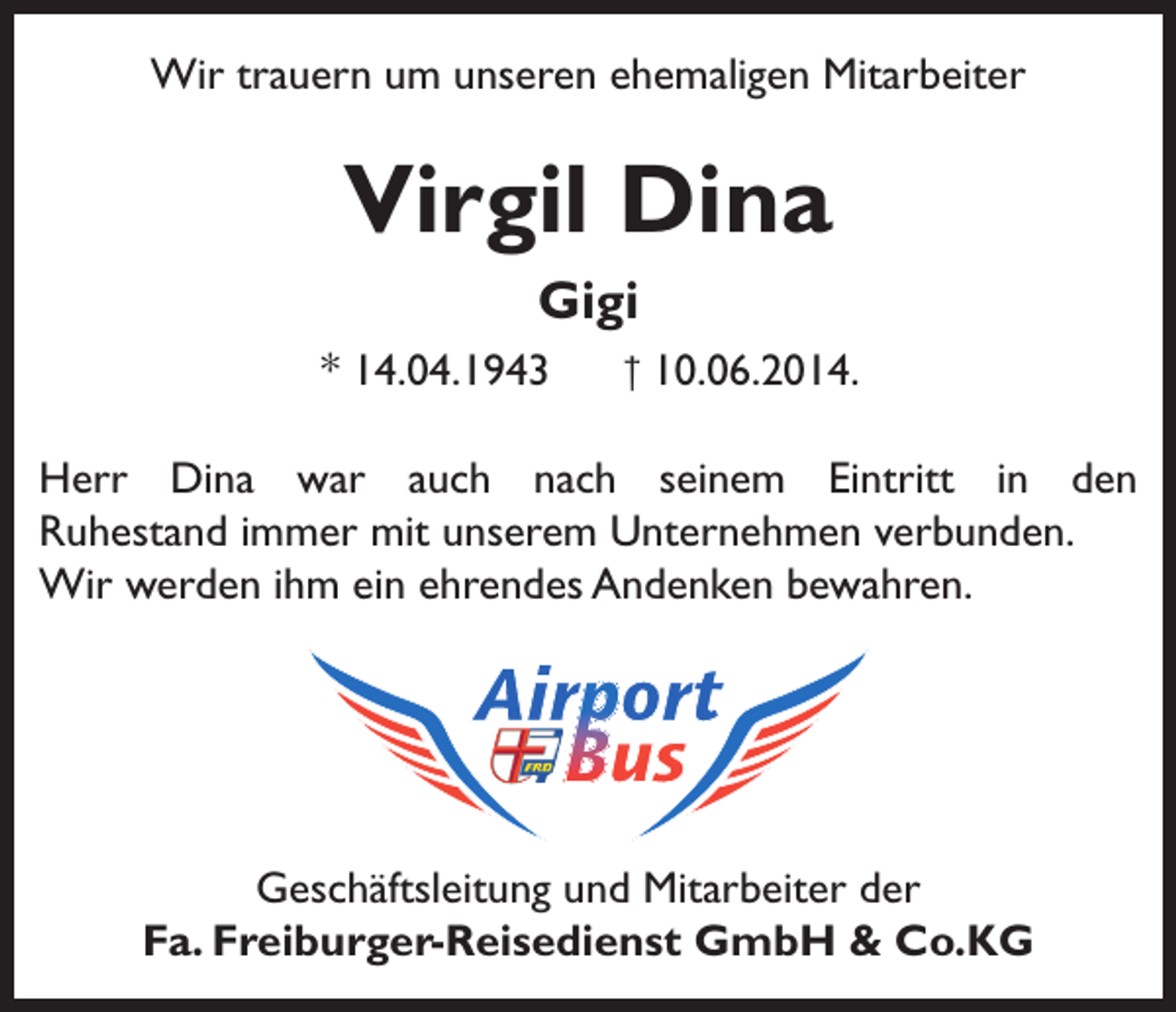 <p>Wir trauern um unseren ehemaligen Mitarbeiter</p><p>Virgil Dina<br />Gigi<br />* 14.04.1943</p><p>† 10.06.2014.</p><p>Herr Dina war auch nach seinem Eintritt in den<br />Ruhestand immer mit unserem Unternehmen verbunden.<br />Wir werden ihm ein ehrendes Andenken bewahren.</p><p>Geschäftsleitung und Mitarbeiter der<br />Fa. Freiburger-Reisedienst GmbH &amp; Co.KG</p>