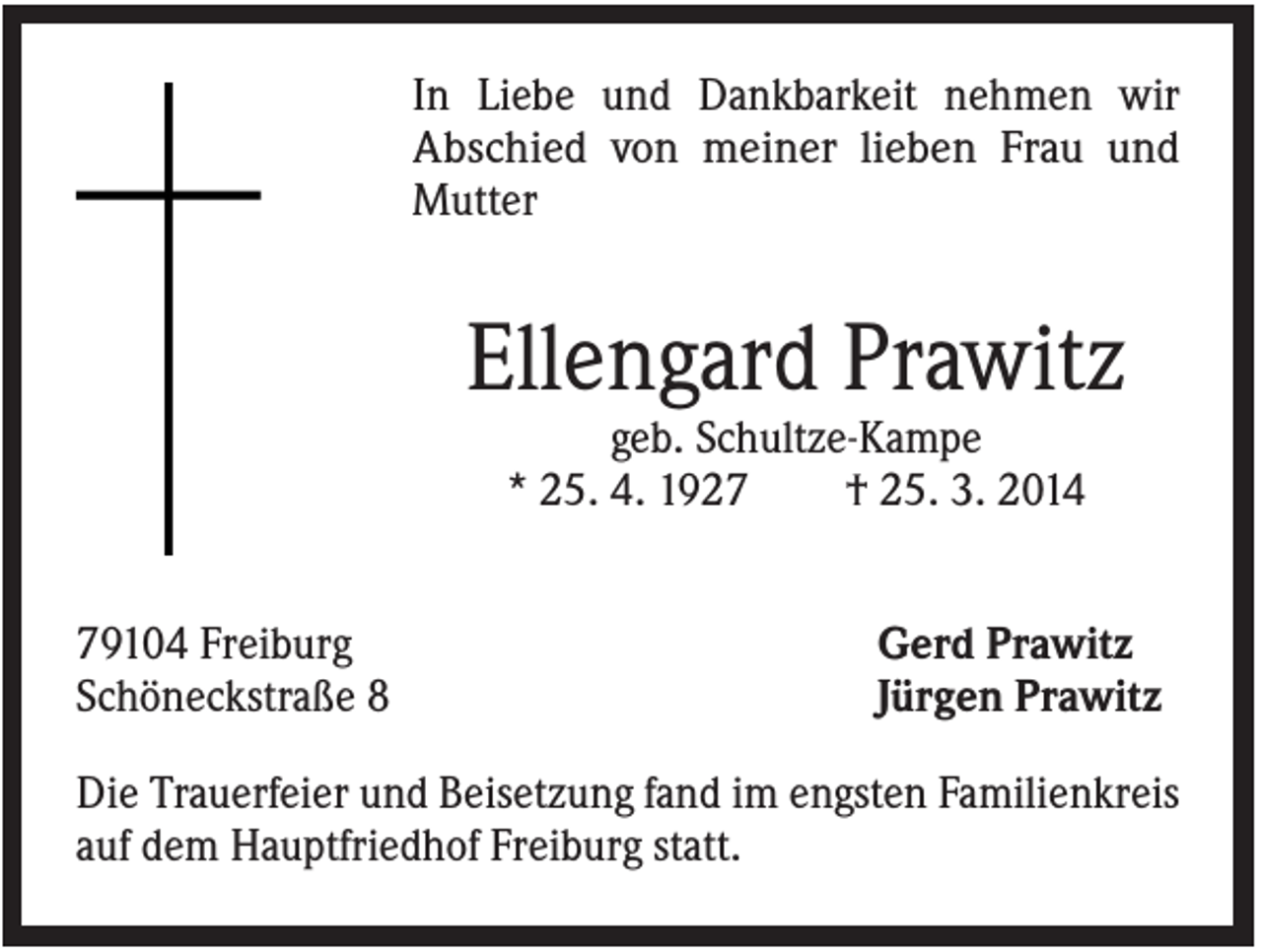 <p>In Liebe und Dankbarkeit nehmen wir<br />Abschied von meiner lieben Frau und<br />Mutter</p><p>Ellengard Prawitz<br />geb. Schultze-Kampe<br />* 25. 4. 1927<br />† 25. 3. 2014<br />79104 Freiburg<br />Schöneckstraße 8</p><p>Gerd Prawitz<br />Jürgen Prawitz</p><p>Die Trauerfeier und Beisetzung fand im engsten Familienkreis<br />auf dem Hauptfriedhof Freiburg statt.</p>