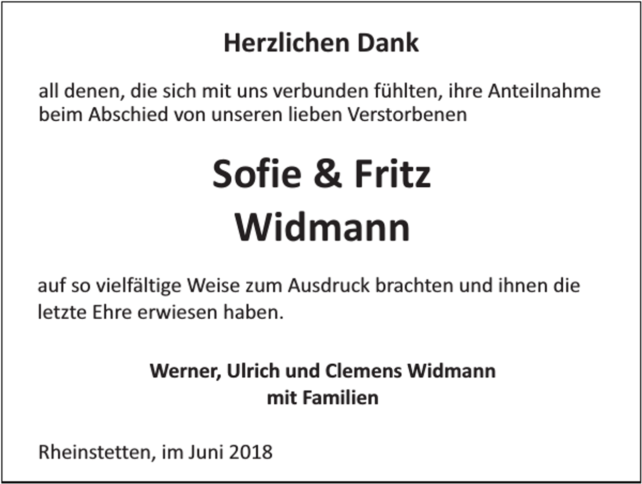 <p>Herzlichen Dank<br />all denen, die sich mit uns verbunden fühlten, ihre Anteilnahme<br />beim Abschied von unseren lieben Verstorbenen</p><p>Sofie &amp; Fritz<br />Widmann<br />auf so vielfältige Weise zum Ausdruck brachten und ihnen die<br />letzte Ehre erwiesen haben.<br />Werner, Ulrich und Clemens Widmann<br />mit Familien<br />Rheinstetten, im Juni 2018</p>