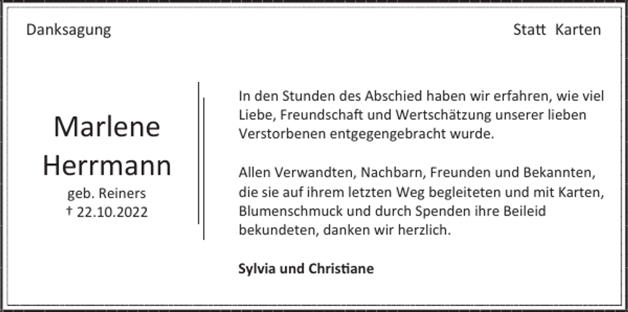 <p>Danksagung</p><p>Marlene<br />Herrmann<br />geb. Reiners<br />† 22.10.2022</p><p>Statt Karten</p><p>In den Stunden des Abschied haben wir erfahren, wie viel<br />Liebe, Freundschaft und Wertschätzung unserer lieben<br />Verstorbenen entgegengebracht wurde.<br />Allen Verwandten, Nachbarn, Freunden und Bekannten,<br />die sie auf ihrem letzten Weg begleiteten und mit Karten,<br />Blumenschmuck und durch Spenden ihre Beileid<br />bekundeten, danken wir herzlich.<br />Sylvia und Christiane</p>