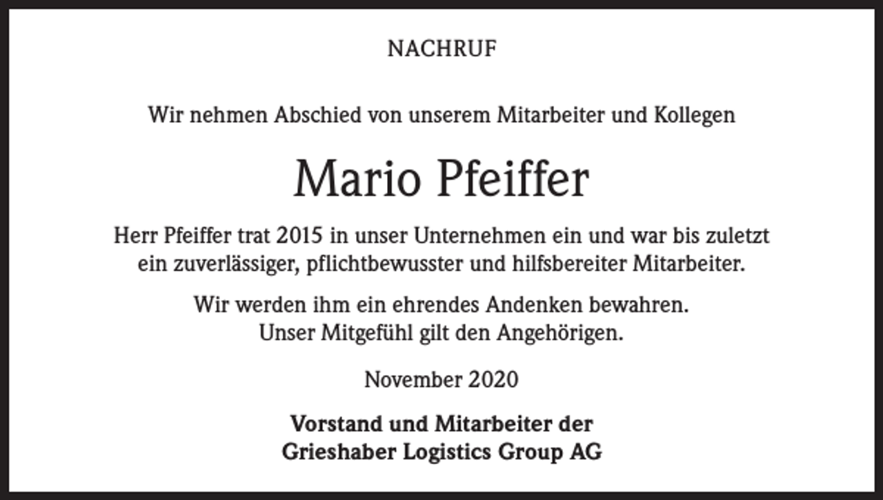 <p>NACHRUF<br />Wir nehmen Abschied von unserem Mitarbeiter und Kollegen</p><p>Mario Pfeiffer<br />Herr Pfeiffer trat 2015 in unser Unternehmen ein und war bis zuletzt<br />ein zuverlässiger, pflichtbewusster und hilfsbereiter Mitarbeiter.<br />Wir werden ihm ein ehrendes Andenken bewahren.<br />Unser Mitgefühl gilt den Angehörigen.<br />November 2020<br />Vorstand und Mitarbeiter der<br />Grieshaber Logistics Group AG</p>