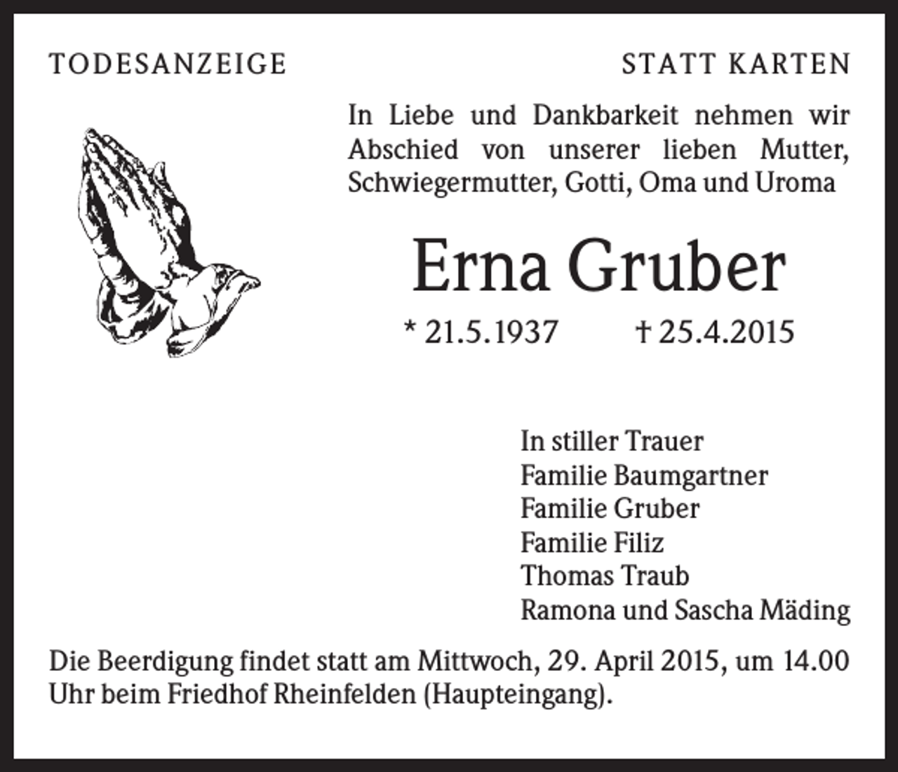 <p>T O D ES A NZ EIG E</p><p>S T A T T K A R T EN<br />In Liebe und Dankbarkeit nehmen wir<br />Abschied von unserer lieben Mutter,<br />Schwiegermutter, Gotti, Oma und Uroma</p><p>Erna Gruber<br />* 21.5.1937</p><p>† 25.4.2015</p><p>In stiller Trauer<br />Familie Baumgartner<br />Familie Gruber<br />Familie Filiz<br />Thomas Traub<br />Ramona und Sascha Mäding<br />Die Beerdigung findet statt am Mittwoch, 29. April 2015, um 14.00<br />Uhr beim Friedhof Rheinfelden (Haupteingang).</p>