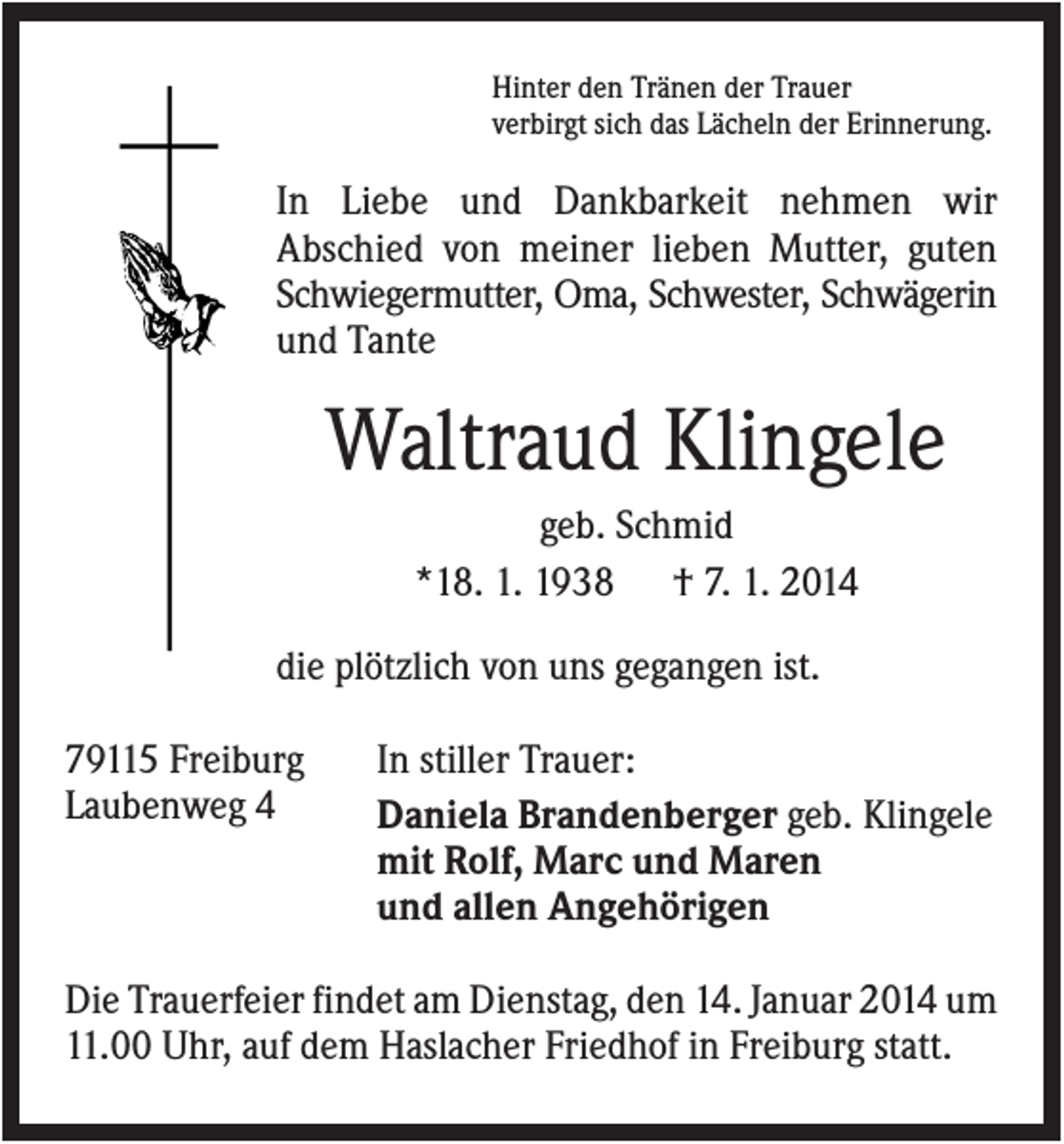 <p>Hinter den Tränen der Trauer<br />verbirgt sich das Lächeln der Erinnerung.</p><p>In Liebe und Dankbarkeit nehmen wir<br />Abschied von meiner lieben Mutter, guten<br />Schwiegermutter, Oma, Schwester, Schwägerin<br />und Tante</p><p>Waltraud Klingele<br />geb. Schmid<br />*18. 1. 1938 † 7. 1. 2014<br />die plötzlich von uns gegangen ist.<br />79115 Freiburg<br />Laubenweg 4</p><p>In stiller Trauer:<br />Daniela Brandenberger geb. Klingele<br />mit Rolf, Marc und Maren<br />und allen Angehörigen</p><p>Die Trauerfeier findet am Dienstag, den 14. Januar 2014 um<br />11.00 Uhr, auf dem Haslacher Friedhof in Freiburg statt.</p>