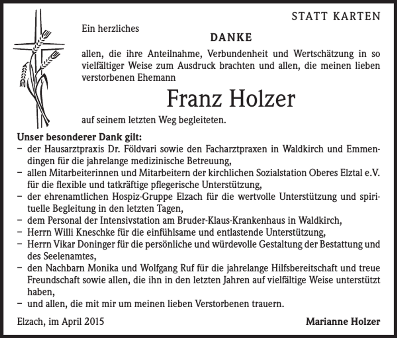 <p>Ein herzliches</p><p>STATT KARTEN<br />DANKE</p><p>allen, die ihre Anteilnahme, Verbundenheit und Wertschätzung in so<br />­vielfältiger Weise zum Ausdruck brachten und allen, die meinen lieben<br />verstorbenen Ehemann</p><p>Franz Holzer</p><p>auf seinem letzten Weg begleiteten.</p><p>Unser besonderer Dank gilt:<br />– der Hausarztpraxis Dr. Földvari sowie den Facharztpraxen in Waldkirch und Emmen­<br />dingen für die jahrelange medizinische Betreuung,<br />– allen Mitarbeiterinnen und Mitarbeitern der kirchlichen Sozialstation Oberes Elztal e.V.<br />für die flexible und tatkräftige pflegerische Unterstützung,<br />– der ehrenamtlichen Hospiz-Gruppe Elzach für die wertvolle Unterstützung und spiri­<br />tuelle Begleitung in den letzten Tagen,<br />– dem Personal der Intensivstation am Bruder-Klaus-Krankenhaus in Waldkirch,<br />– Herrn Willi Kneschke für die einfühlsame und entlastende Unterstützung,<br />– Herrn Vikar Doninger für die persönliche und würdevolle Gestaltung der Bestattung und<br />des Seelenamtes,<br />– den Nachbarn Monika und Wolfgang Ruf für die jahrelange Hilfsbereitschaft und treue<br />Freundschaft sowie allen, die ihn in den letzten Jahren auf vielfältige Weise unterstützt<br />haben,<br />– und allen, die mit mir um meinen lieben Verstorbenen trauern.<br />Elzach, im April 2015</p><p>Marianne Holzer</p>