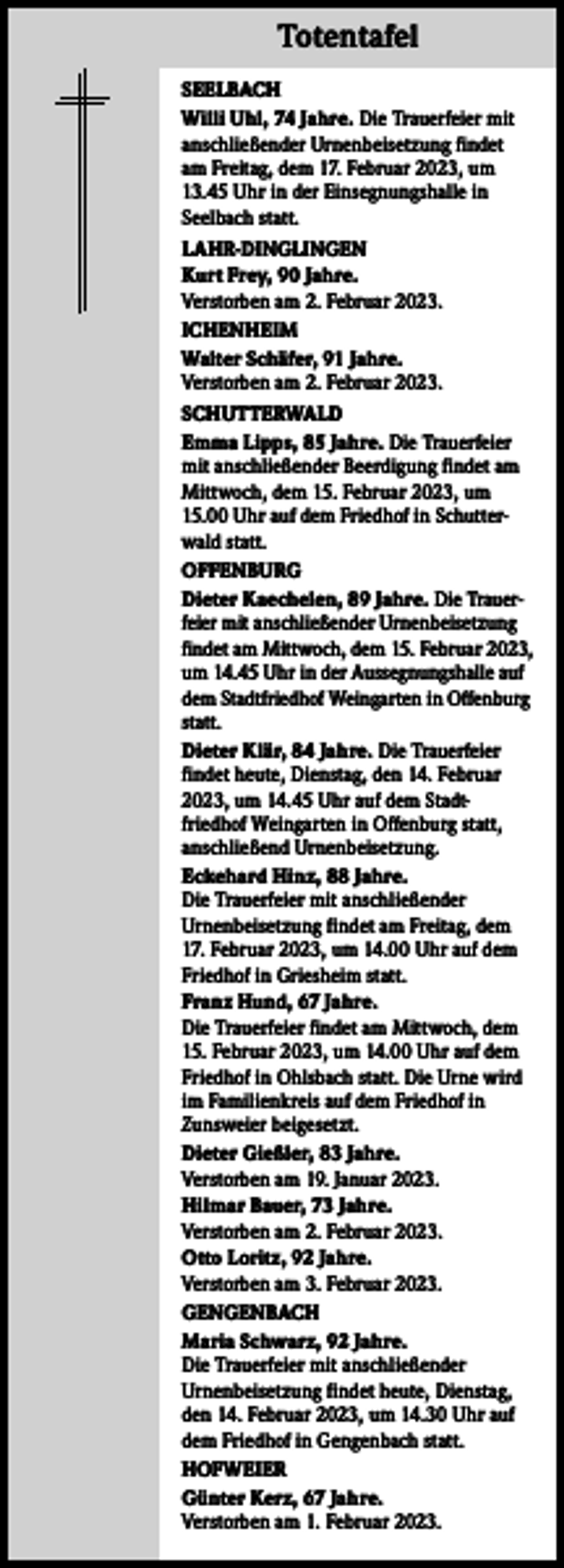 <p>Totentafel Totentafel<br />SEELBACH<br />Willi Uhl, 74 Jahre. Die Trauerfeier mit<br />anschließender Urnenbeisetzung findet<br />am Freitag, dem 17. Februar 2023, um<br />13.45 Uhr in der Einsegnungshalle in<br />Seelbach statt.<br />LAHR-DINGLINGEN<br />Kurt Frey, 90 Jahre.<br />Verstorben am 2. Februar 2023.<br />ICHENHEIM<br />Walter Schäfer, 91 Jahre.<br />Verstorben am 2. Februar 2023.<br />SCHUTTERWALD<br />Emma Lipps, 85 Jahre. Die Trauerfeier<br />mit anschließender Beerdigung findet am<br />Mittwoch, dem 15. Februar 2023, um<br />15.00 Uhr auf dem Friedhof in Schutterwald statt.<br />OFFENBURG<br />Dieter Kaechelen, 89 Jahre. Die Trauerfeier mit anschließender Urnenbeisetzung<br />findet am Mittwoch, dem 15. Februar 2023,<br />um 14.45 Uhr in der Aussegnungshalle auf<br />dem Stadtfriedhof Weingarten in Offenburg<br />statt.<br />Dieter Klär, 84 Jahre. Die Trauerfeier<br />findet heute, Dienstag, den 14. Februar<br />2023, um 14.45 Uhr auf dem Stadtfriedhof Weingarten in Offenburg statt,<br />anschließend Urnenbeisetzung.<br />Eckehard Hinz, 88 Jahre.<br />Die Trauerfeier mit anschließender<br />Urnenbeisetzung findet am Freitag, dem<br />17. Februar 2023, um 14.00 Uhr auf dem<br />Friedhof in Griesheim statt.<br />Franz Hund, 67 Jahre.<br />Die Trauerfeier findet am Mittwoch, dem<br />15. Februar 2023, um 14.00 Uhr auf dem<br />Friedhof in Ohlsbach statt. Die Urne wird<br />im Familienkreis auf dem Friedhof in<br />Zunsweier beigesetzt.<br />Dieter Gießler, 83 Jahre.<br />Verstorben am 19. Januar 2023.<br />Hilmar Bauer, 73 Jahre.<br />Verstorben am 2. Februar 2023.<br />Otto Loritz, 92 Jahre.<br />Verstorben am 3. Februar 2023.<br />GENGENBACH<br />Maria Schwarz, 92 Jahre.<br />Die Trauerfeier mit anschließender<br />Urnenbeisetzung findet heute, Dienstag,<br />den 14. Februar 2023, um 14.30 Uhr auf<br />dem Friedhof in Gengenbach statt.<br />HOFWEIER<br />Günter Kerz, 67 Jahre.<br />Verstorben am 1. Februar 2023.</p>