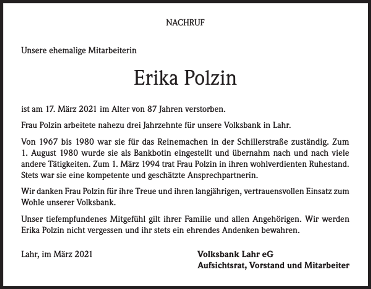 <p>NACHRUF<br />Unsere ehemalige Mitarbeiterin</p><p>Erika Polzin<br />ist am 17. März 2021 im Alter von 87 Jahren verstorben.<br />Frau Polzin arbeitete nahezu drei Jahrzehnte für unsere Volksbank in Lahr.<br />Von 1967 bis 1980 war sie für das Reinemachen in der Schillerstraße zuständig. Zum<br />1. August 1980 wurde sie als Bankbotin eingestellt und übernahm nach und nach viele<br />andere Tätigkeiten. Zum 1. März 1994 trat Frau Polzin in ihren wohlverdienten Ruhestand.<br />Stets war sie eine kompetente und geschätzte Ansprechpartnerin.<br />Wir danken Frau Polzin für ihre Treue und ihren langjährigen, vertrauensvollen Einsatz zum<br />Wohle unserer Volksbank.<br />Unser tiefempfundenes Mitgefühl gilt ihrer Familie und allen Angehörigen. Wir werden<br />Erika Polzin nicht vergessen und ihr stets ein ehrendes Andenken bewahren.<br />Lahr, im März 2021</p><p>Volksbank Lahr eG<br />Aufsichtsrat, Vorstand und Mitarbeiter</p>