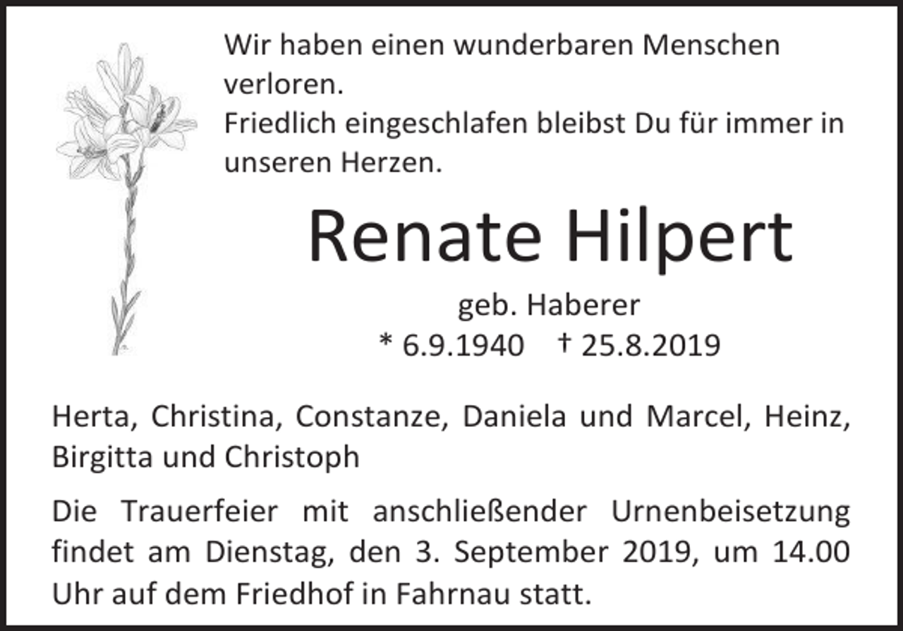 <p>Wir haben einen wunderbaren Menschen<br />verloren.<br />Friedlich eingeschlafen bleibst Du für immer in<br />unseren Herzen.</p><p>Renate Hilpert<br />geb. Haberer<br />* 6.9.1940 † 25.8.2019<br />Herta, Christina, Constanze, Daniela und Marcel, Heinz,<br />Birgitta und Christoph<br />Die Trauerfeier mit anschließender Urnenbeisetzung<br />findet am Dienstag, den 3. September 2019, um 14.00<br />Uhr auf dem Friedhof in Fahrnau statt.</p>