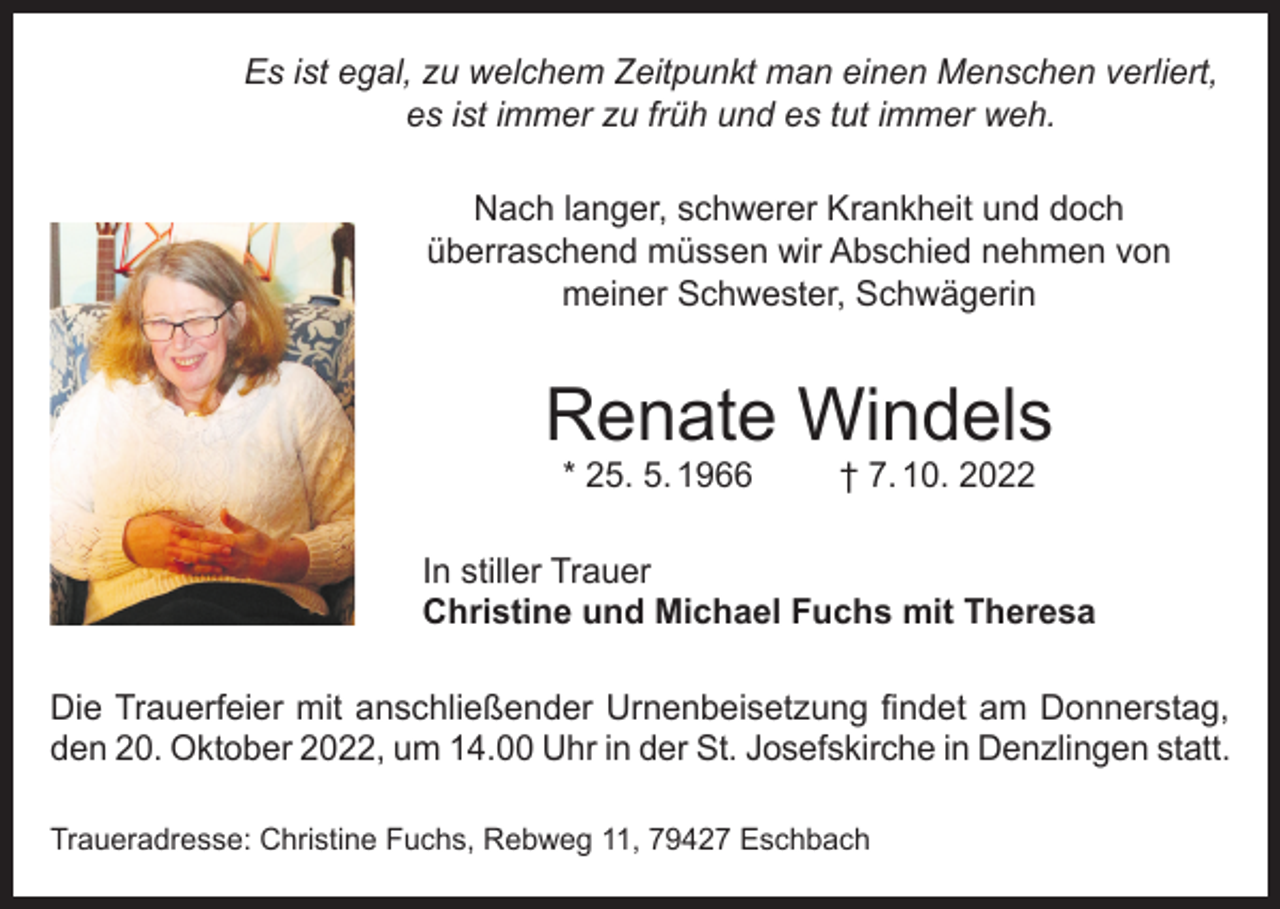 <p>Es ist egal, zu welchem Zeitpunkt man einen Menschen verliert,<br />es ist immer zu früh und es tut immer weh.<br />Nach langer, schwerer Krankheit und doch<br />überraschend müssen wir Abschied nehmen von<br />meiner Schwester, Schwägerin</p><p>Renate Windels<br />* 25. 5. 1966</p><p>† 7. 10. 2022</p><p>In stiller Trauer<br />Christine und Michael Fuchs mit Theresa<br />Die Trauerfeier mit anschließender Urnenbeisetzung findet am Donnerstag,<br />den 20. Oktober 2022, um 14.00 Uhr in der St. Josefskirche in Denzlingen statt.<br />Traueradresse: Christine Fuchs, Rebweg 11, 79427 Eschbach</p>
