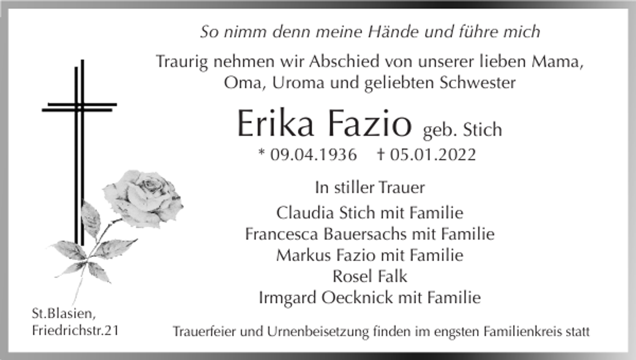 <p>So nimm denn meine Hände und führe mich<br />Traurig nehmen wir Abschied von unserer lieben Mama,<br />Oma, Uroma und geliebten Schwester</p><p>Erika Fazio geb. Stich<br />* 09.04.1936</p><p>St.Blasien,<br />Friedrichstr.21</p><p>† 05.01.2022</p><p>In stiller Trauer<br />Claudia Stich mit Familie<br />Francesca Bauersachs mit Familie<br />Markus Fazio mit Familie<br />Rosel Falk<br />Irmgard Oecknick mit Familie<br />Trauerfeier und Urnenbeisetzung finden im engsten Familienkreis statt</p>
