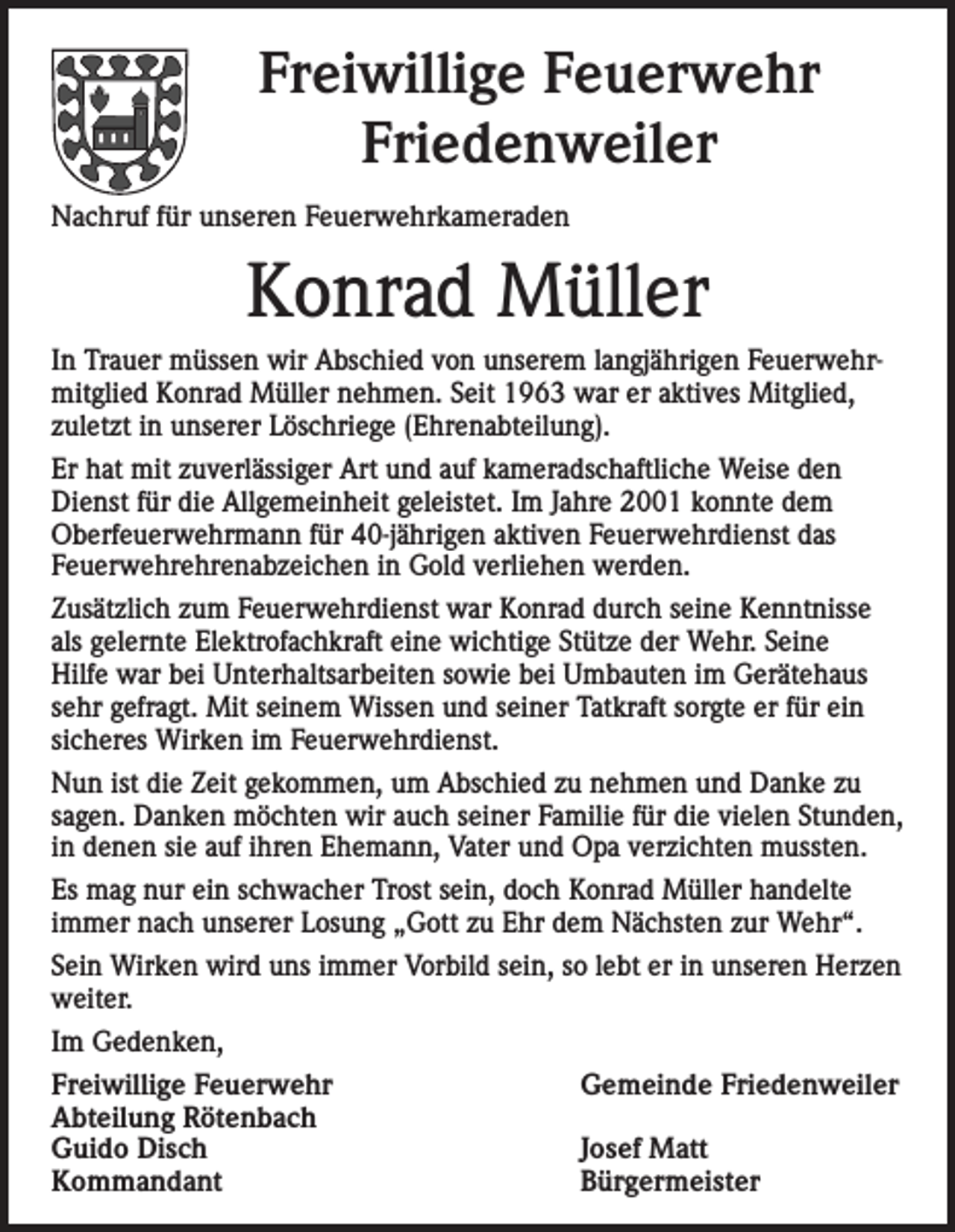 <p>Freiwillige Feuerwehr<br />Friedenweiler<br />Nachruf für unseren Feuerwehrkameraden</p><p>Konrad Müller<br />In Trauer müssen wir Abschied von unserem langjährigen Feuerwehrmitglied Konrad Müller nehmen. Seit 1963 war er aktives Mitglied,<br />zuletzt in unserer Löschriege (Ehrenabteilung).<br />Er hat mit zuverlässiger Art und auf kameradschaftliche Weise den<br />Dienst für die Allgemeinheit geleistet. Im Jahre 2001 konnte dem<br />Oberfeuerwehrmann für 40-jährigen aktiven Feuerwehrdienst das<br />Feuerwehrehrenabzeichen in Gold verliehen werden.<br />Zusätzlich zum Feuerwehrdienst war Konrad durch seine Kenntnisse<br />als gelernte Elektrofachkraft eine wichtige Stütze der Wehr. Seine<br />Hilfe war bei Unterhaltsarbeiten sowie bei Umbauten im Gerätehaus<br />sehr g­ efragt. Mit seinem Wissen und seiner Tatkraft sorgte er für ein<br />sicheres Wirken im Feuerwehrdienst.<br />Nun ist die Zeit gekommen, um Abschied zu nehmen und Danke zu<br />sagen. Danken möchten wir auch seiner Familie für die vielen Stunden,<br />in denen sie auf ihren Ehemann, Vater und Opa verzichten mussten.<br />Es mag nur ein schwacher Trost sein, doch Konrad Müller handelte<br />immer nach unserer Losung „Gott zu Ehr dem Nächsten zur Wehr“.<br />Sein Wirken wird uns immer Vorbild sein, so lebt er in unseren Herzen<br />weiter.<br />Im Gedenken,<br />Freiwillige Feuerwehr<br />Gemeinde Friedenweiler<br />Abteilung Rötenbach<br />Guido Disch<br />Josef Matt<br />Kommandant<br />Bürgermeister</p>