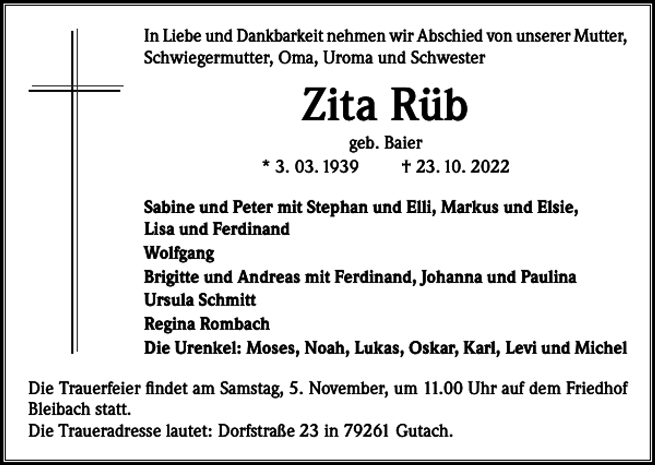 <p>In Liebe und Dankbarkeit nehmen wir Abschied von unserer Mutter,<br />Schwiegermutter, Oma, Uroma und Schwester</p><p>Zita Rüb</p><p>geb. Baier<br />* 3. 03. 1939<br />† 23. 10. 2022<br />Sabine und Peter mit Stephan und Elli, Markus und Elsie,<br />Lisa und Ferdinand<br />Wolfgang<br />Brigitte und Andreas mit Ferdinand, Johanna und Paulina<br />Ursula Schmitt<br />Regina Rombach<br />Die Urenkel: Moses, Noah, Lukas, Oskar, Karl, Levi und Michel<br />Die Trauerfeier findet am Samstag, 5. November, um 11.00 Uhr auf dem Friedhof<br />Bleibach statt.<br />Die Traueradresse lautet: Dorfstraße 23 in 79261 Gutach.</p>