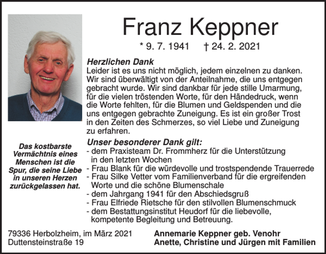<p>Franz Keppner<br />* 9. 7. 1941</p><p>† 24. 2. 2021</p><p>Herzlichen Dank<br />Leider ist es uns nicht möglich, jedem einzelnen zu danken.<br />Wir sind überwältigt von der Anteilnahme, die uns entgegen<br />gebracht wurde. Wir sind dankbar für jede stille Umarmung,<br />für die vielen tröstenden Worte, für den Händedruck, wenn<br />die Worte fehlten, für die Blumen und Geldspenden und die<br />uns entgegen gebrachte Zuneigung. Es ist ein großer Trost<br />in den Zeiten des Schmerzes, so viel Liebe und Zuneigung<br />zu erfahren.</p><p>Unser besonderer Dank gilt:</p><p>Das kostbarste<br />Vermächtnis eines - dem Praxisteam Dr. Frommherz für die Unterstützung<br />in den letzten Wochen<br />Menschen ist die<br />Spur, die seine Liebe - Frau Blank für die würdevolle und trostspendende Trauerrede<br />in unseren Herzen - Frau Silke Vetter vom Familienverband für die ergreifenden<br />Worte und die schöne Blumenschale<br />zurückgelassen hat.</p><p>- dem Jahrgang 1941 für den Abschiedsgruß<br />- Frau Elfriede Rietsche für den stilvollen Blumenschmuck<br />- dem Bestattungsinstitut Heudorf für die liebevolle,<br />kompetente Begleitung und Betreuung.<br />79336 Herbolzheim, im März 2021<br />Duttensteinstraße 19</p><p>Annemarie Keppner geb. Venohr<br />Anette, Christine und Jürgen mit Familien</p>