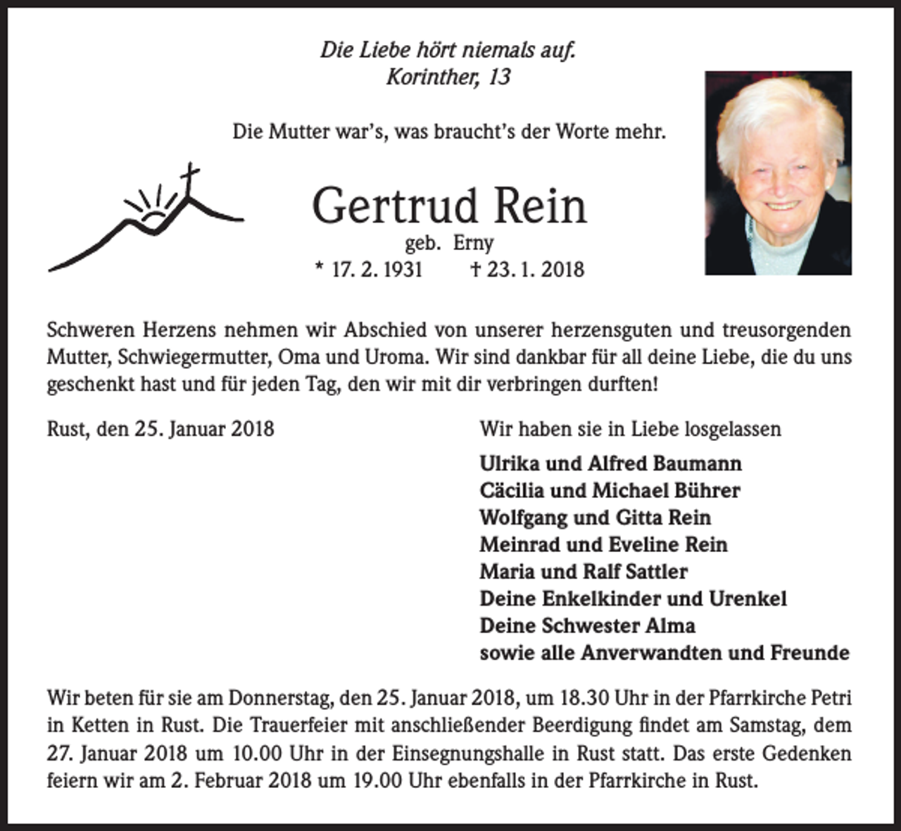 <p>Die Liebe hört niemals auf.<br />Korinther, 13<br />Die Mutter war’s, was braucht’s der Worte mehr.</p><p>Gertrud<br />Rein<br />geb. Erny<br />* 17. 2. 1931</p><p>† 23. 1. 2018</p><p>Schweren Herzens nehmen wir Abschied von unserer herzensguten und treusorgenden<br />Mutter, Schwiegermutter, Oma und Uroma. Wir sind dankbar für all deine Liebe, die du uns<br />geschenkt hast und für jeden Tag, den wir mit dir verbringen durften!<br />Rust, den 25. Januar 2018</p><p>Wir haben sie in Liebe losgelassen<br />Ulrika und Alfred Baumann<br />Cäcilia und Michael Bührer<br />Wolfgang und Gitta Rein<br />Meinrad und Eveline Rein<br />Maria und Ralf Sattler<br />Deine Enkelkinder und Urenkel<br />Deine Schwester Alma<br />sowie alle Anverwandten und Freunde</p><p>Wir beten für sie am Donnerstag, den 25. Januar 2018, um 18.30 Uhr in der Pfarrkirche Petri<br />in Ketten in Rust. Die Trauerfeier mit anschließender Beerdigung findet am Samstag, dem<br />27. Januar 2018 um 10.00 Uhr in der Einsegnungshalle in Rust statt. Das erste Gedenken<br />feiern wir am 2. Februar 2018 um 19.00 Uhr ebenfalls in der Pfarrkirche in Rust.</p>