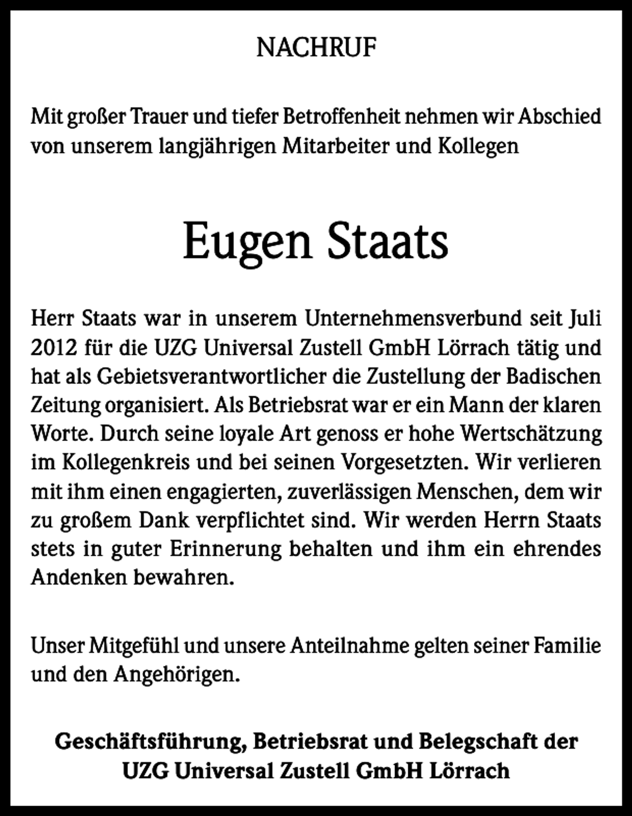 <p>NACHRUF<br />Mit großer Trauer und tiefer Betroffenheit nehmen wir Abschied<br />von unserem langjährigen Mitarbeiter und Kollegen</p><p>Eugen Staats<br />Herr Staats war in unserem Unternehmensverbund seit Juli<br />2012 für die UZG Universal Zustell GmbH Lörrach tätig und<br />hat als Gebietsverantwortlicher die Zustellung der Badischen<br />Zeitung organisiert. Als Betriebsrat war er ein Mann der klaren<br />Worte. Durch seine loyale Art genoss er hohe Wertschätzung<br />im Kollegenkreis und bei seinen Vorgesetzten. Wir verlieren<br />mit ihm einen engagierten, zuverlässigen Menschen, dem wir<br />zu großem Dank verpflichtet sind. Wir werden Herrn Staats<br />stets in guter Erinnerung behalten und ihm ein ehrendes<br />Andenken bewahren.<br />Unser Mitgefühl und unsere Anteilnahme gelten seiner Familie<br />und den Angehörigen.<br />Geschäftsführung, Betriebsrat und Belegschaft der<br />UZG Universal Zustell GmbH Lörrach</p>